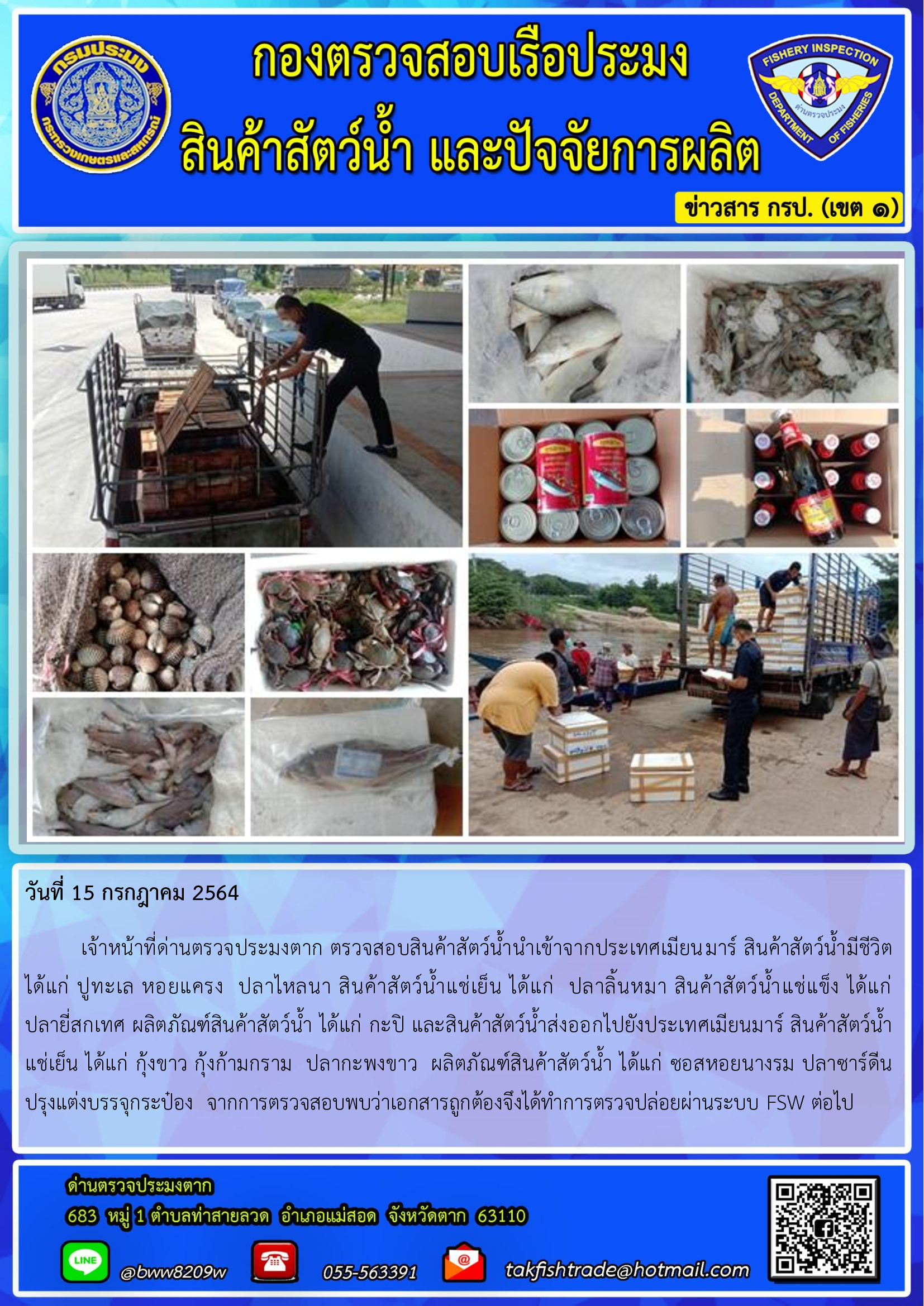 วันที่ 15 กรกฎาคม 2564   	เจ้าหน้าที่ด่านตรวจประมงตาก ตรวจสอบสินค้าสัตว์น้ำนำเข้าจากประเทศเมียนมาร์ สินค้าสัตว์น้ำมีชีวิต  ได้แก่ ปูทะเล หอยแครง  ปลาไหลนา สินค้าสัตว์น้ำแช่เย็น ได้แก่  ปลาลิ้นหมา สินค้าสัตว์น้ำแช่แข็ง ได้แก่         ปลายี่สกเทศ ผลิตภัณฑ์สินค้าสัตว์น้ำ ได้แก่ กะปิ และสินค้าสัตว์น้ำส่งออกไปยังประเทศเมียนมาร์ สินค้าสัตว์น้ำ    แช่เย็น ได้แก่ กุ้งขาว กุ้งก้ามกราม  ปลากะพงขาว  ผลิตภัณฑ์สินค้าสัตว์น้ำ ได้แก่ ซอสหอยนางรม ปลาซาร์ดีน   ปรุงแต่งบรรจุกระป๋อง  จากการตรวจสอบพบว่าเอกสารถูกต้องจึงได้ทำการตรวจปล่อยผ่านระบบ FSW ต่อไป..คลิก