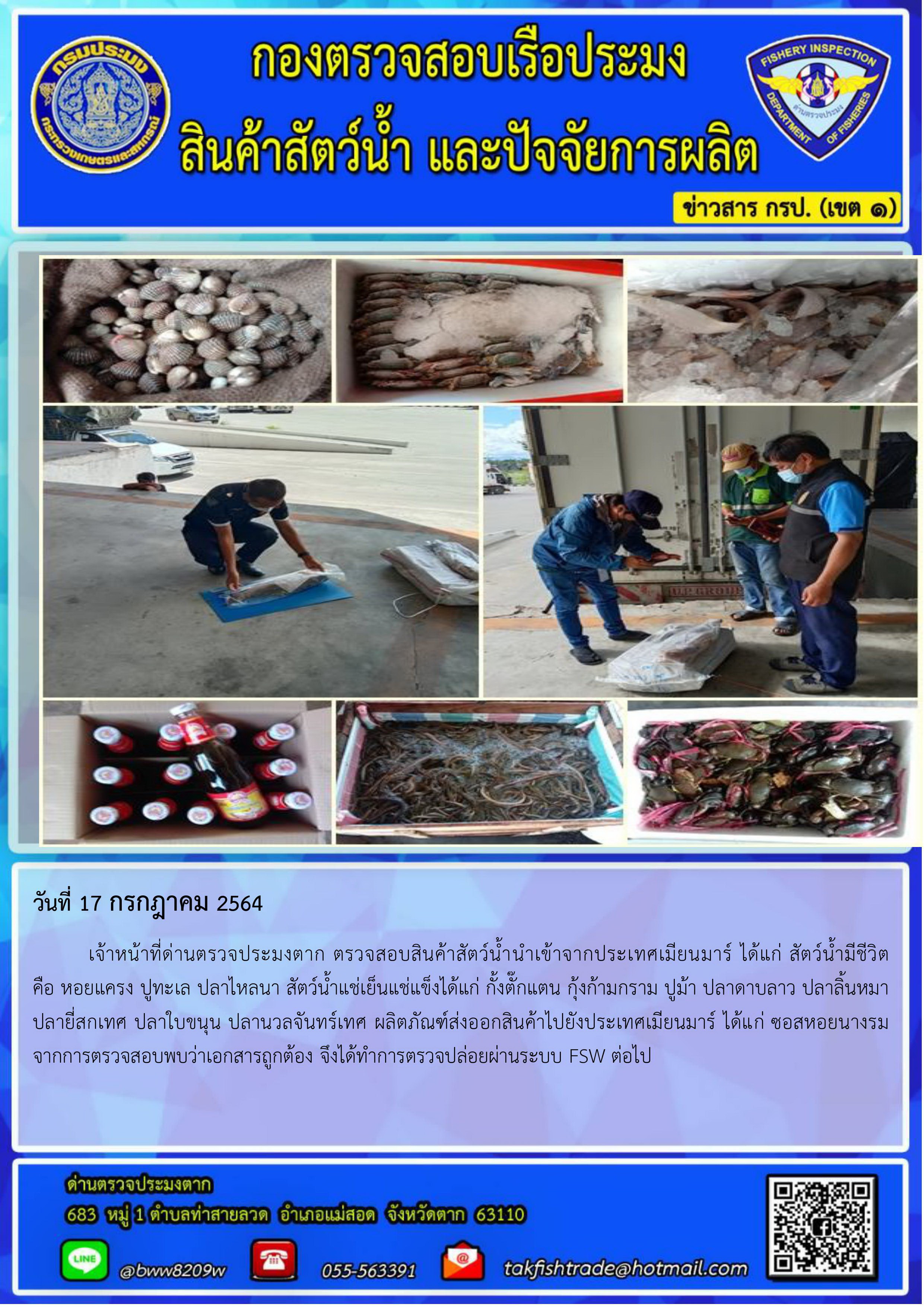 วันที่ 17 กรกฎาคม 2564 	เจ้าหน้าที่ด่านตรวจประมงตาก ตรวจสอบสินค้าสัตว์น้ำนำเข้าจากประเทศเมียนมาร์ ได้แก่ สัตว์น้ำมีชีวิต         คือ หอยแครง ปูทะเล ปลาไหลนา สัตว์น้ำแช่เย็นแช่แข็งได้แก่ กั้งตั๊กแตน กุ้งก้ามกราม ปูม้า ปลาดาบลาว ปลาลิ้นหมา        ปลายี่สกเทศ ปลาใบขนุน ปลานวลจันทร์เทศ ผลิตภัณฑ์ส่งออกสินค้าไปยังประเทศเมียนมาร์ ได้แก่ ซอสหอยนางรม จากการตรวจสอบพบว่าเอกสารถูกต้อง จึงได้ทำการตรวจปล่อยผ่านระบบ FSW ต่อไป..คลิก