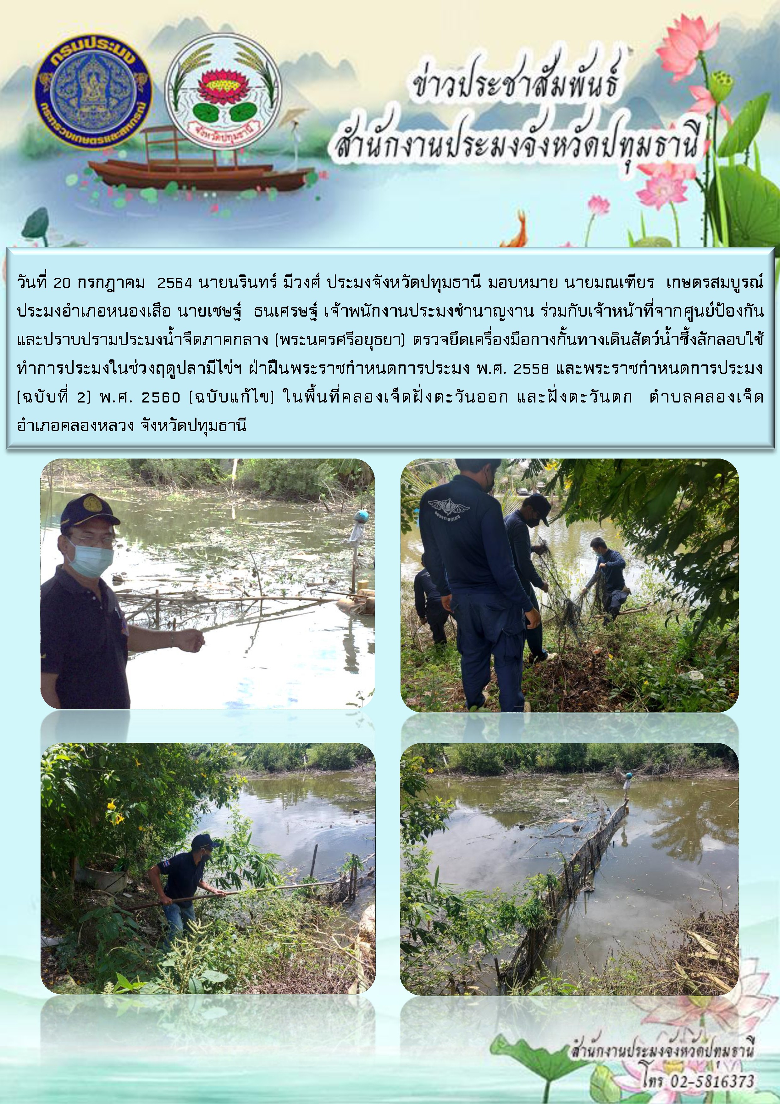 วันที่ 20 กรกฎาคม  2564 นายนรินทร์ มีวงศ์ ประมงจังหวัดปทุมธานี มอบหมาย นายมณเฑียร  เกษตรสมบูรณ์ ประมงอำเภอหนองเสือ นายเชษฐ์  ธนเศรษฐ์ เจ้าพนักงานประมงชำนาญงาน ร่วมกับเจ้าหน้าที่จากศูนย์ป้องกันและปราบปรามประมงน้ำจืดภาคกลาง (พระนครศรีอยุธยา) ตรวจยึดเครื่องมือกางกั้นทางเดินสัตว์น้ำซึ้งลักลอบใช้ทำการประมงในช่วงฤดูปลามีไข่ฯ ฝ่าฝืนพระราชกำหนดการประมง พ.ศ. 2558 และพระราชกำหนดการประมง (ฉบับที่ 2) พ.ศ. 2560 (ฉบับแก้ไข) ในพื้นที่คลองเจ็ดฝั่งตะวันออก และฝั่งตะวันตก  ตำบลคลองเจ็ด อำเภอคลองหลวง จังหวัดปทุมธานี..คลิก