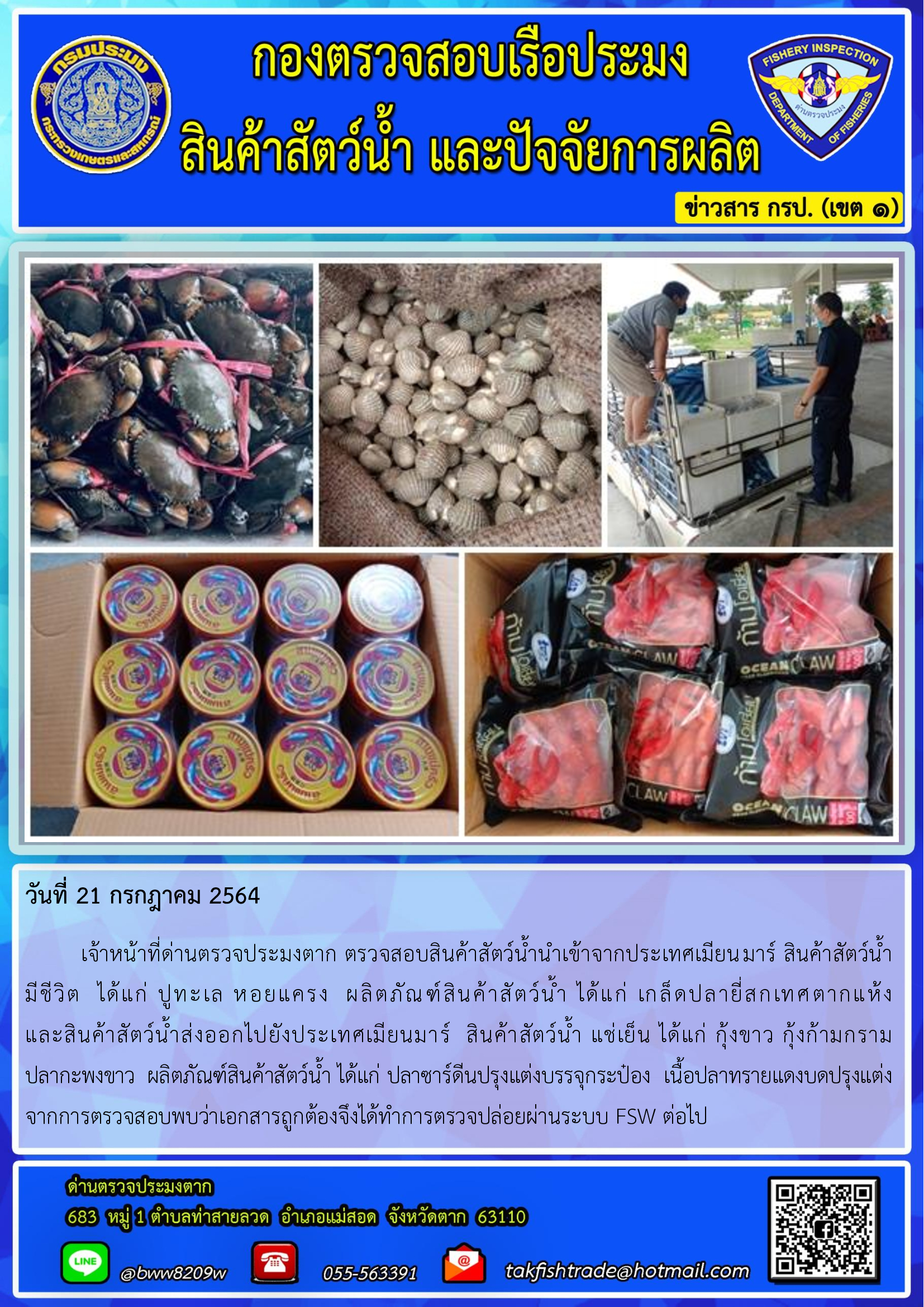 วันที่ 21 กรกฎาคม 2564   	เจ้าหน้าที่ด่านตรวจประมงตาก ตรวจสอบสินค้าสัตว์น้ำนำเข้าจากประเทศเมียนมาร์ สินค้าสัตว์น้ำ     มีชีวิต  ได้แก่ ปูทะเล หอยแครง  ผลิตภัณฑ์สินค้าสัตว์น้ำ ได้แก่ เกล็ดปลายี่สกเทศตากแห้ง                  และสินค้าสัตว์น้ำส่งออกไปยังประเทศเมียนมาร์  สินค้าสัตว์น้ำ แช่เย็น ได้แก่ กุ้งขาว กุ้งก้ามกราม           ปลากะพงขาว  ผลิตภัณฑ์สินค้าสัตว์น้ำ ได้แก่ ปลาซาร์ดีนปรุงแต่งบรรจุกระป๋อง  เนื้อปลาทรายแดงบดปรุงแต่ง จากการตรวจสอบพบว่าเอกสารถูกต้องจึงได้ทำการตรวจปล่อยผ่านระบบ FSW ต่อไป..คลิก