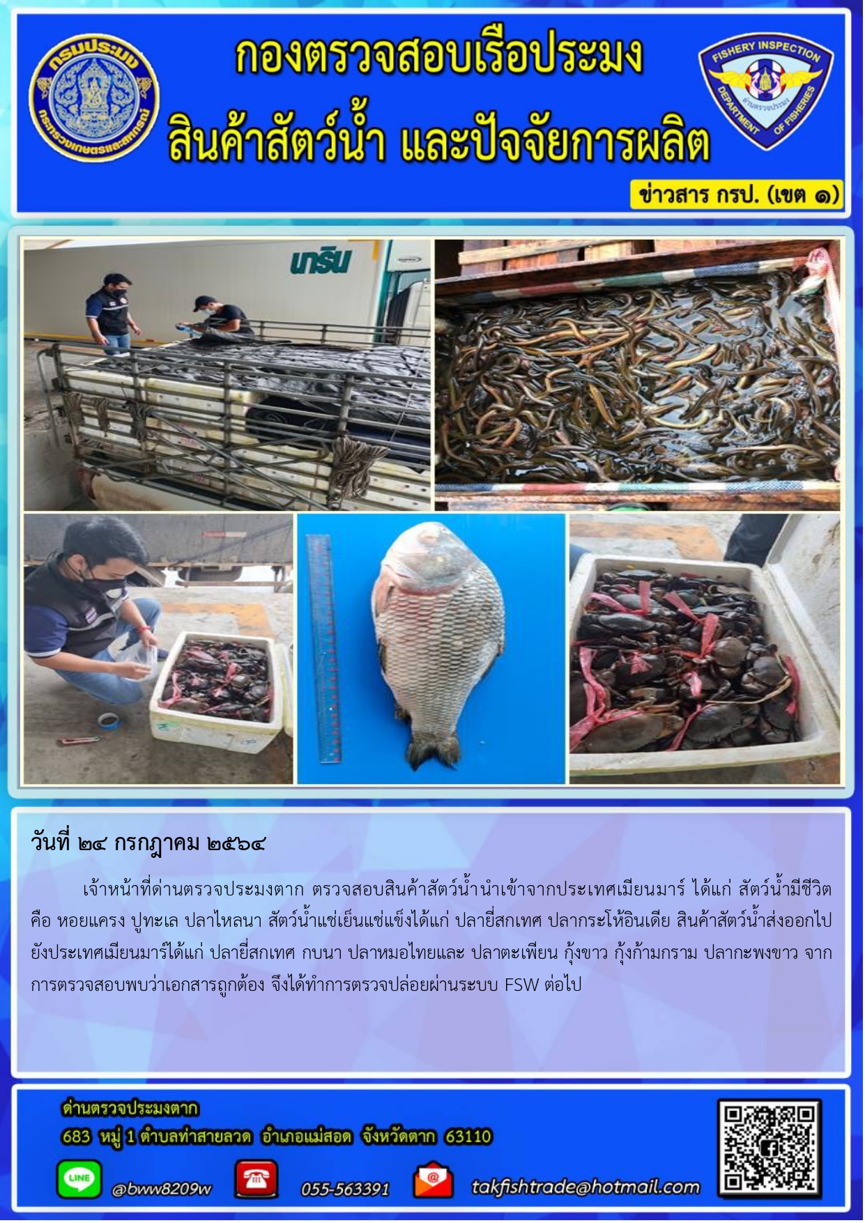 วันที่ 24 กรกฎาคม 2564 	เจ้าหน้าที่ด่านตรวจประมงตาก ตรวจสอบสินค้าสัตว์น้ำนำเข้าจากประเทศเมียนมาร์ ได้แก่ สัตว์น้ำมีชีวิต         คือ หอยแครง ปูทะเล ปลาไหลนา สัตว์น้ำแช่เย็นแช่แข็งได้แก่ ปลายี่สกเทศ ปลากระโห้อินเดีย สินค้าสัตว์น้ำส่งออกไปยังประเทศเมียนมาร์ได้แก่ ปลายี่สกเทศ กบนา ปลาหมอไทยและ ปลาตะเพียน กุ้งขาว กุ้งก้ามกราม ปลากะพงขาว จากการตรวจสอบพบว่าเอกสารถูกต้อง จึงได้ทำการตรวจปล่อยผ่านระบบ FSW ต่อไป..คลิก