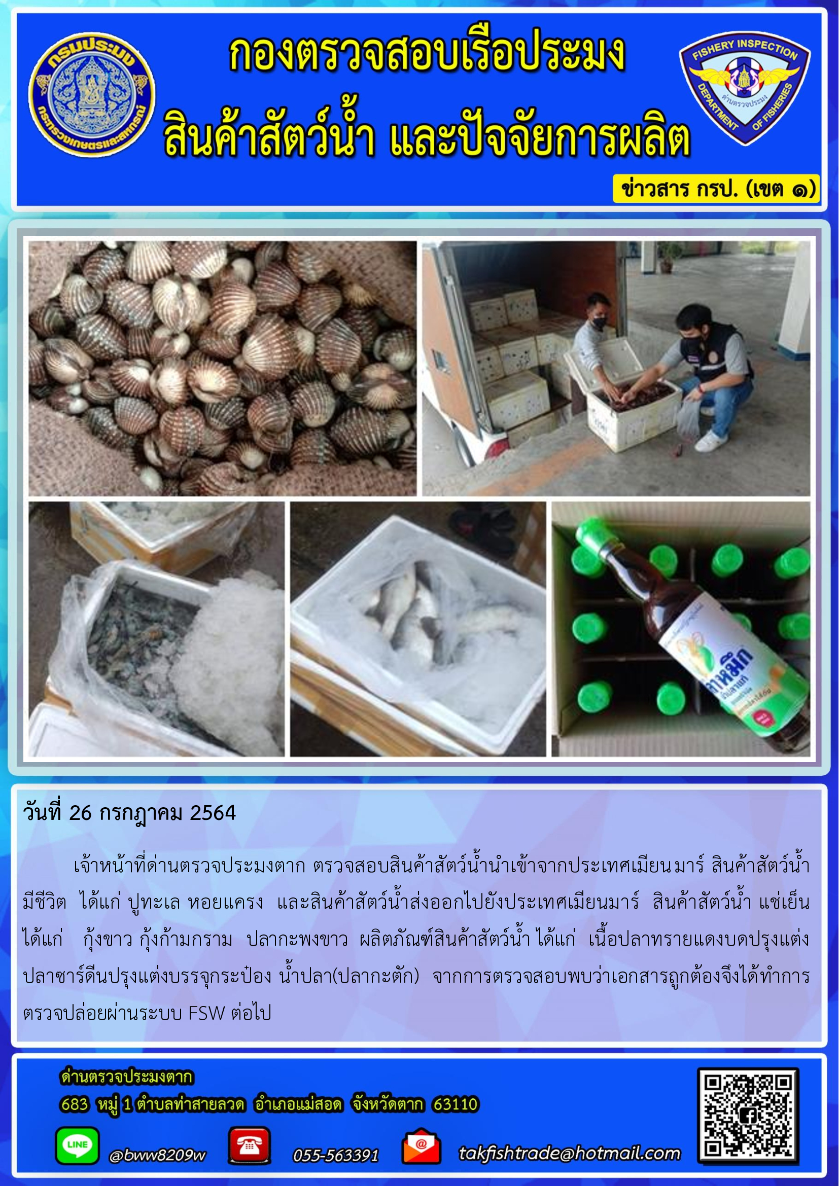 วันที่ 26 กรกฎาคม 2564   	เจ้าหน้าที่ด่านตรวจประมงตาก ตรวจสอบสินค้าสัตว์น้ำนำเข้าจากประเทศเมียนมาร์ สินค้าสัตว์น้ำ    มีชีวิต  ได้แก่ ปูทะเล หอยแครง  และสินค้าสัตว์น้ำส่งออกไปยังประเทศเมียนมาร์  สินค้าสัตว์น้ำ แช่เย็น ได้แก่   กุ้งขาว กุ้งก้ามกราม  ปลากะพงขาว  ผลิตภัณฑ์สินค้าสัตว์น้ำ ได้แก่  เนื้อปลาทรายแดงบดปรุงแต่ง           ปลาซาร์ดีนปรุงแต่งบรรจุกระป๋อง น้ำปลา(ปลากะตัก)  จากการตรวจสอบพบว่าเอกสารถูกต้องจึงได้ทำการตรวจปล่อยผ่านระบบ FSW ต่อไป..คลิก