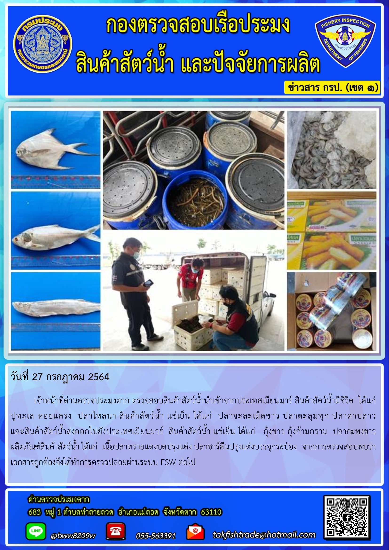 วันที่ 27 กรกฎาคม 2564   	เจ้าหน้าที่ด่านตรวจประมงตาก ตรวจสอบสินค้าสัตว์น้ำนำเข้าจากประเทศเมียนมาร์ สินค้าสัตว์น้ำมีชีวิต  ได้แก่  ปูทะเล หอยแครง  ปลาไหลนา สินค้าสัตว์น้ำ แช่เย็น ได้แก่  ปลาจะละเม็ดขาว ปลาตะลุมพุก ปลาดาบลาว             และสินค้าสัตว์น้ำส่งออกไปยังประเทศเมียนมาร์  สินค้าสัตว์น้ำ แช่เย็น ได้แก่   กุ้งขาว กุ้งก้ามกราม  ปลากะพงขาว  ผลิตภัณฑ์สินค้าสัตว์น้ำ ได้แก่  เนื้อปลาทรายแดงบดปรุงแต่ง ปลาซาร์ดีนปรุงแต่งบรรจุกระป๋อง  จากการตรวจสอบพบว่าเอกสารถูกต้องจึงได้ทำการตรวจปล่อยผ่านระบบ FSW ต่อไป