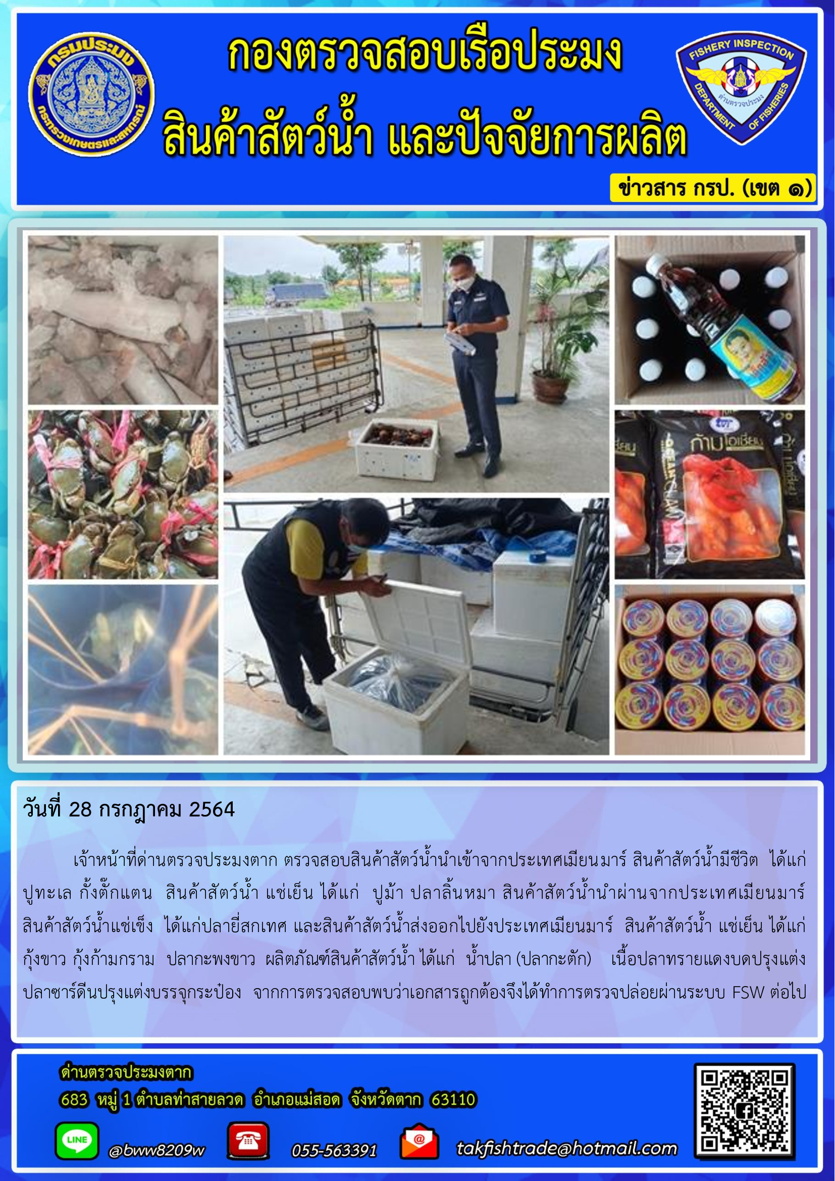 วันที่ 28 กรกฎาคม 2564   	เจ้าหน้าที่ด่านตรวจประมงตาก ตรวจสอบสินค้าสัตว์น้ำนำเข้าจากประเทศเมียนมาร์ สินค้าสัตว์น้ำมีชีวิต  ได้แก่  ปูทะเล กั้งตั๊กแตน  สินค้าสัตว์น้ำ แช่เย็น ได้แก่  ปูม้า ปลาลิ้นหมา สินค้าสัตว์น้ำนำผ่านจากประเทศเมียนมาร์         สินค้าสัตว์น้ำแช่เข็ง  ได้แก่ปลายี่สกเทศ และสินค้าสัตว์น้ำส่งออกไปยังประเทศเมียนมาร์  สินค้าสัตว์น้ำ แช่เย็น ได้แก่   กุ้งขาว กุ้งก้ามกราม  ปลากะพงขาว  ผลิตภัณฑ์สินค้าสัตว์น้ำ ได้แก่  น้ำปลา (ปลากะตัก)    เนื้อปลาทรายแดงบดปรุงแต่ง ปลาซาร์ดีนปรุงแต่งบรรจุกระป๋อง  จากการตรวจสอบพบว่าเอกสารถูกต้องจึงได้ทำการตรวจปล่อยผ่านระบบ FSW ต่อไป..คลิก