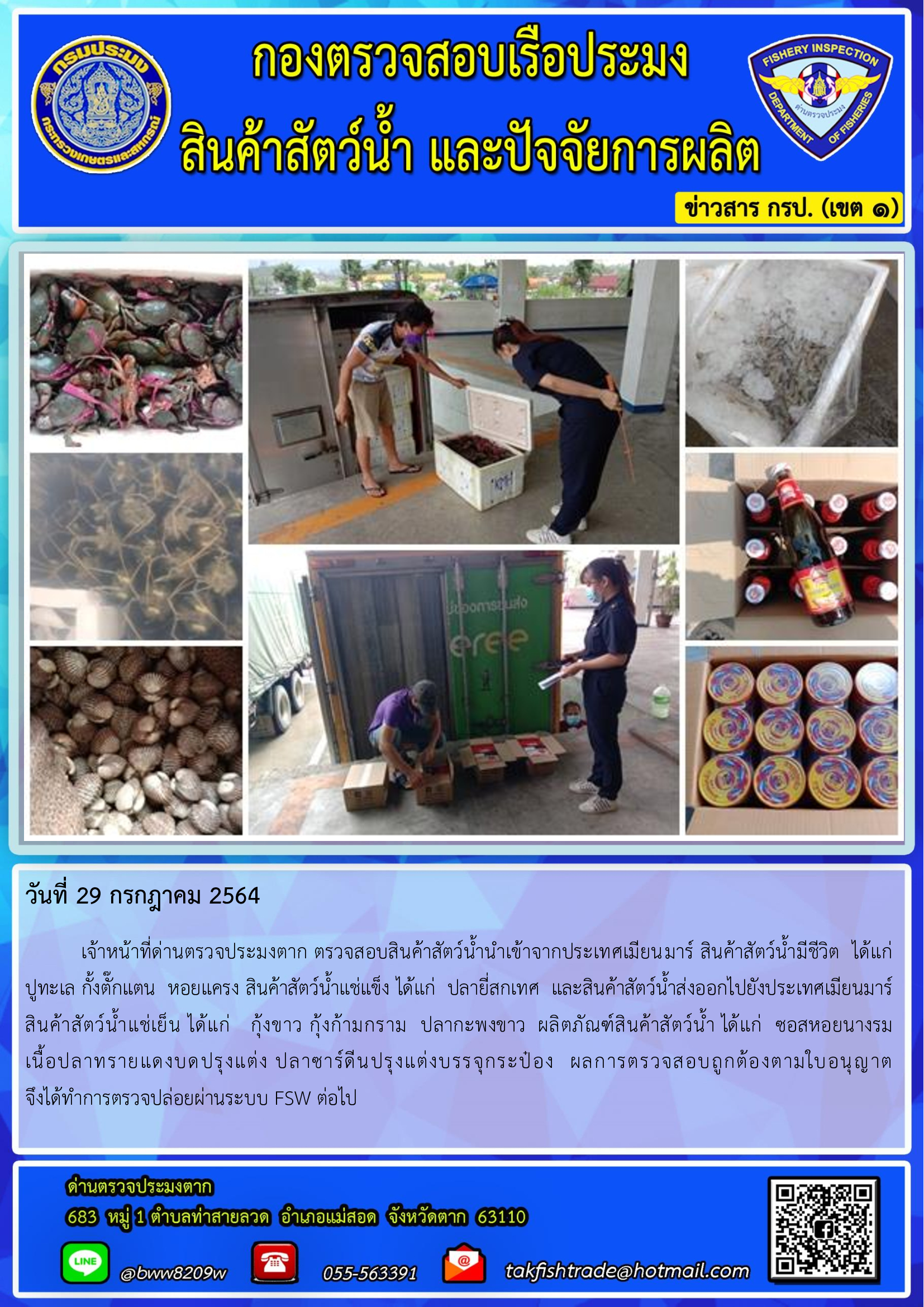 วันที่ 29 กรกฎาคม 2564   	เจ้าหน้าที่ด่านตรวจประมงตาก ตรวจสอบสินค้าสัตว์น้ำนำเข้าจากประเทศเมียนมาร์ สินค้าสัตว์น้ำมีชีวิต  ได้แก่  ปูทะเล กั้งตั๊กแตน  หอยแครง สินค้าสัตว์น้ำแช่แข็ง ได้แก่  ปลายี่สกเทศ  และสินค้าสัตว์น้ำส่งออกไปยังประเทศเมียนมาร์  สินค้าสัตว์น้ำแช่เย็น ได้แก่   กุ้งขาว กุ้งก้ามกราม  ปลากะพงขาว  ผลิตภัณฑ์สินค้าสัตว์น้ำ ได้แก่  ซอสหอยนางรม          เนื้อปลาทรายแดงบดปรุงแต่ง ปลาซาร์ดีนปรุงแต่งบรรจุกระป๋อง  ผลการตรวจสอบถูกต้องตามใบอนุญาต                 จึงได้ทำการตรวจปล่อยผ่านระบบ FSW ต่อไป..คลิก