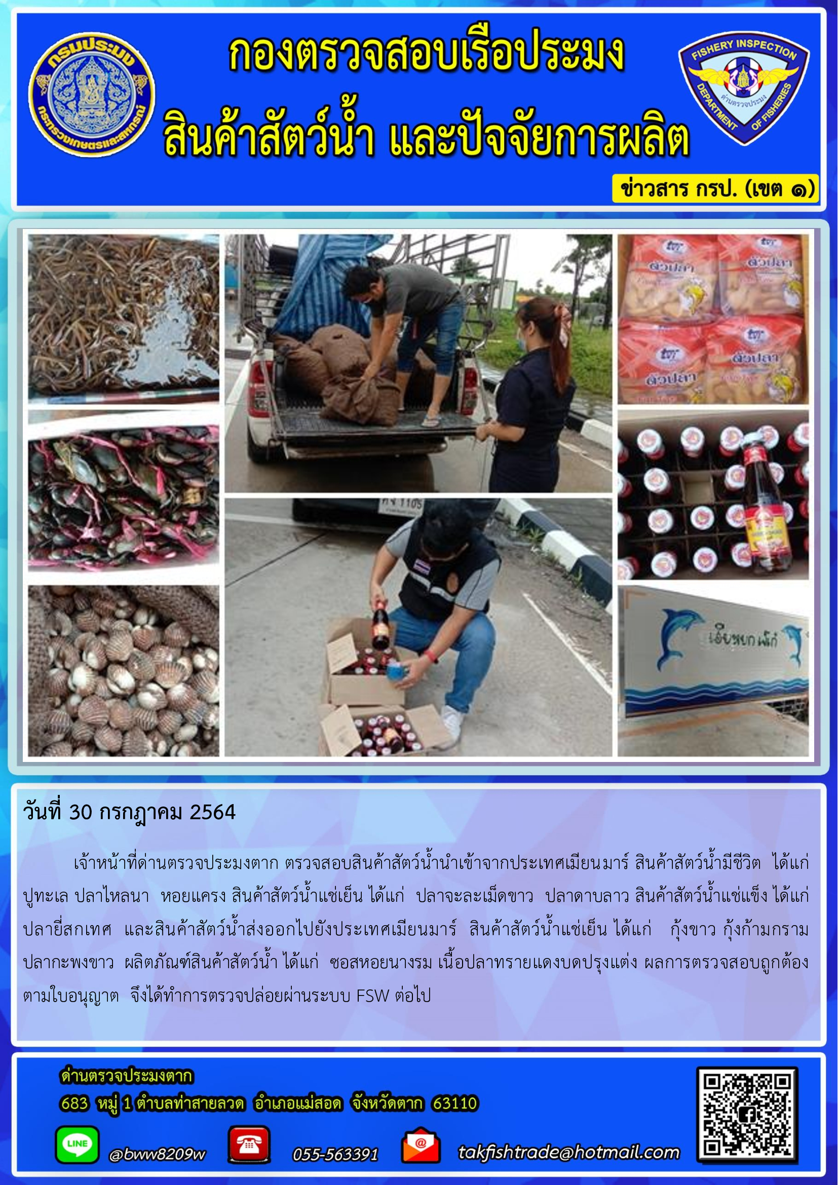 วันที่ 30 กรกฎาคม 2564   	เจ้าหน้าที่ด่านตรวจประมงตาก ตรวจสอบสินค้าสัตว์น้ำนำเข้าจากประเทศเมียนมาร์ สินค้าสัตว์น้ำมีชีวิต  ได้แก่  ปูทะเล ปลาไหลนา  หอยแครง สินค้าสัตว์น้ำแช่เย็น ได้แก่  ปลาจะละเม็ดขาว  ปลาดาบลาว สินค้าสัตว์น้ำแช่แข็ง ได้แก่  ปลายี่สกเทศ  และสินค้าสัตว์น้ำส่งออกไปยังประเทศเมียนมาร์  สินค้าสัตว์น้ำแช่เย็น ได้แก่   กุ้งขาว กุ้งก้ามกราม      ปลากะพงขาว  ผลิตภัณฑ์สินค้าสัตว์น้ำ ได้แก่  ซอสหอยนางรม เนื้อปลาทรายแดงบดปรุงแต่ง ผลการตรวจสอบถูกต้อง  ตามใบอนุญาต  จึงได้ทำการตรวจปล่อยผ่านระบบ FSW ต่อไป..คลิก