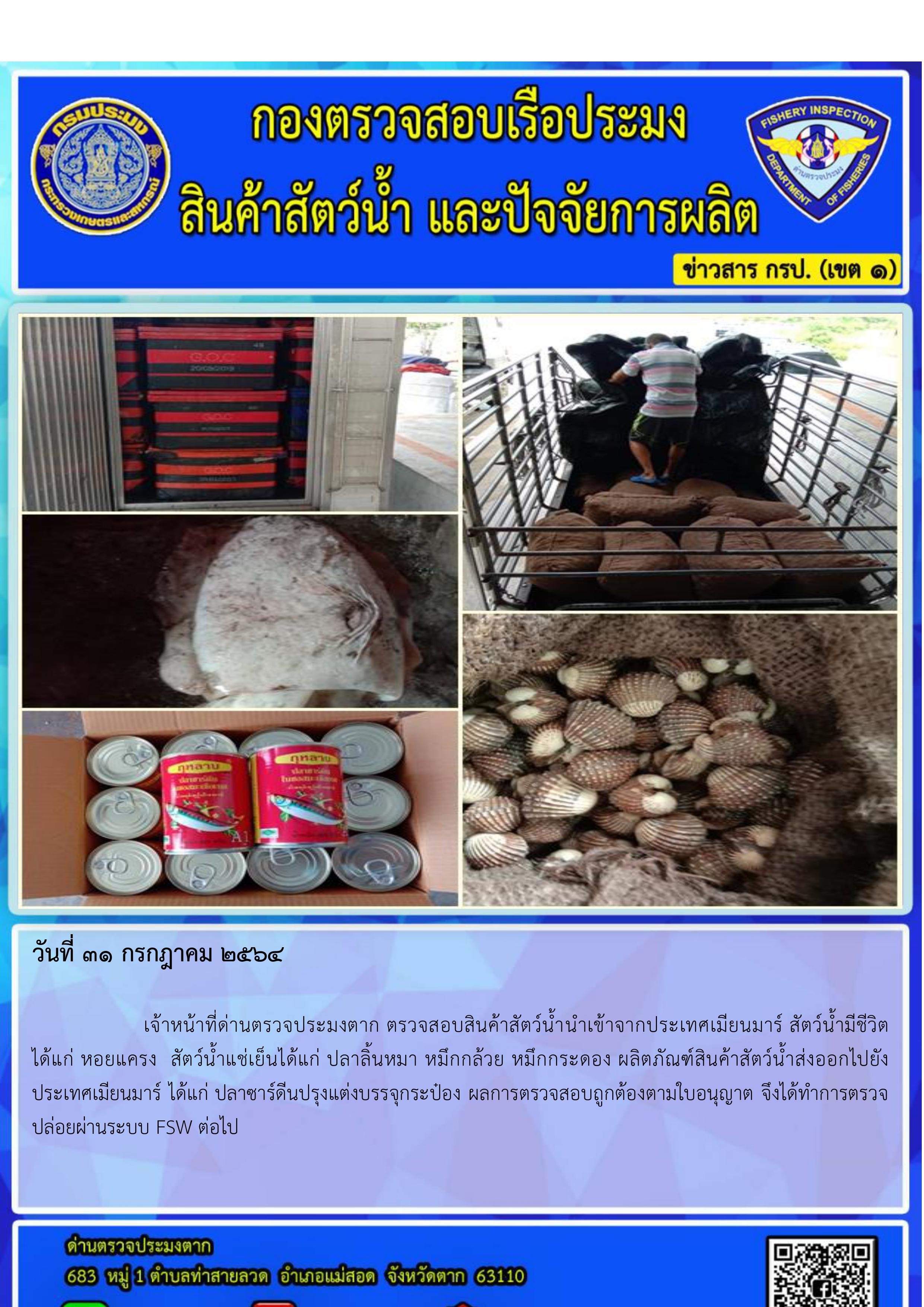 วันที่31 กรกฎาคม 2564  		เจ้าหน้าที่ด่านตรวจประมงตาก ตรวจสอบสินค้าสัตว์น้ำนำเข้าจากประเทศเมียนมาร์ ได้แก่ สัตว์น้ำมีชีวิต         คือ หอยแครง  สัตว์น้ำแช่เย็นได้แก่ ปลาลิ้นหมา หมึกกระดอง จากการตรวจสอบพบว่าเอกสารถูกต้อง จึงได้ทำการตรวจปล่อยผ่านระบบ FSW ต่อไป..คลิก
