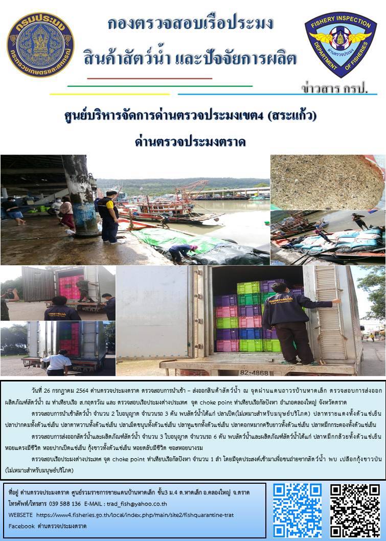 วันที่ 26 กรกฎาคม 2564 ด่านตรวจประมงตราด  ตรวจสอบการนำเข้า – ส่งออกสินค้าสัตว์น้ำ ณ จุดผ่านแดนถาวรบ้านหาดเล็ก ตรวจสอบการส่งออกผลิตภัณฑ์สัตว์น้ำ ณ ท่าเทียบเรือ ส.กฤตรวัณ  ตรวจสอบเรือประมงต่างประเทศ จุด choke point ท่าเทียบเรือกัลปังหา อำเภอคลองใหญ่ จังหวัดตราด และ ตรวจสอบเรือประมงไทย ที่แจ้งเข้า - ออกผ่านระบบ Fishing info2 ร่วมกับชุดสหวิชาชีพ กรมเจ้าท่า กรมจัดหางาน กรมสวัสดิการ และคุ้มครองแผนงาน และล่ามภาษากัมพูชา เขตพื้นที่อำเภอคลองใหญ่ อำเภอเมืองและอำเภอแหลมงอบ จังหวัดตราด..คลิก