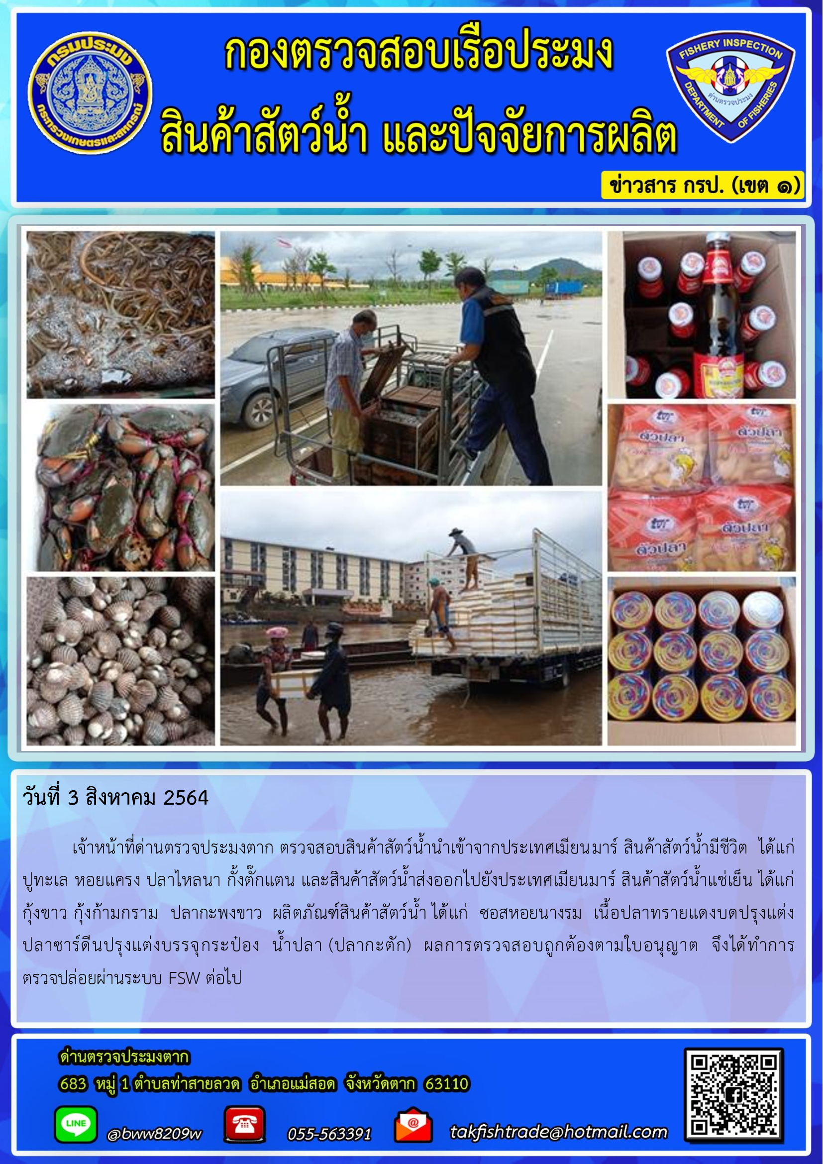 วันที่ 3 สิงหาคม 2564   	เจ้าหน้าที่ด่านตรวจประมงตาก ตรวจสอบสินค้าสัตว์น้ำนำเข้าจากประเทศเมียนมาร์ สินค้าสัตว์น้ำมีชีวิต  ได้แก่  ปูทะเล หอยแครง ปลาไหลนา กั้งตั๊กแตน และสินค้าสัตว์น้ำส่งออกไปยังประเทศเมียนมาร์ สินค้าสัตว์น้ำแช่เย็น ได้แก่   กุ้งขาว กุ้งก้ามกราม  ปลากะพงขาว  ผลิตภัณฑ์สินค้าสัตว์น้ำ ได้แก่  ซอสหอยนางรม  เนื้อปลาทรายแดงบดปรุงแต่ง             ปลาซาร์ดีนปรุงแต่งบรรจุกระป๋อง  น้ำปลา (ปลากะตัก)  ผลการตรวจสอบถูกต้องตามใบอนุญาต  จึงได้ทำการ         ตรวจปล่อยผ่านระบบ FSW ต่อไป..คลิก