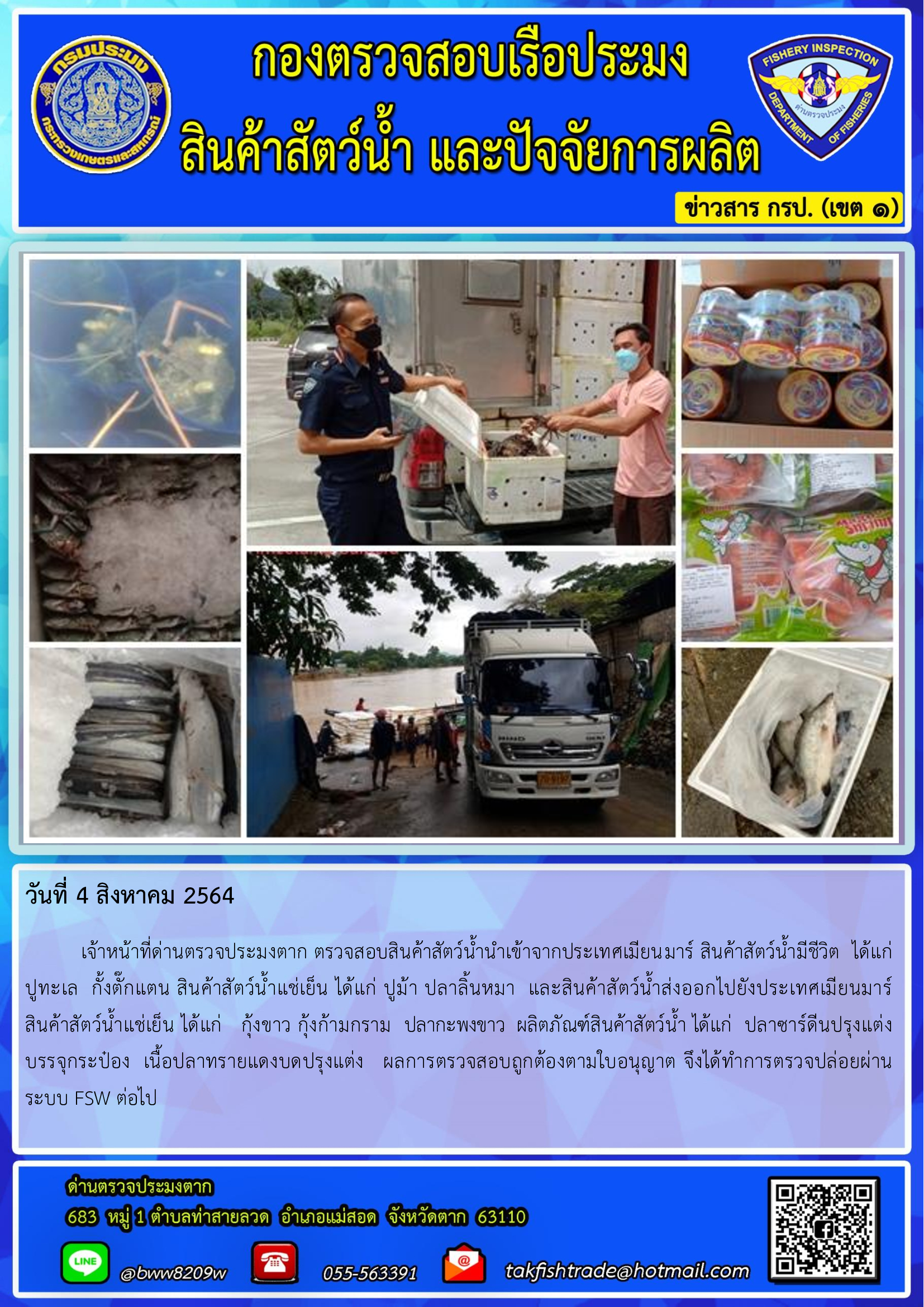 วันที่ 4 สิงหาคม 2564   	เจ้าหน้าที่ด่านตรวจประมงตาก ตรวจสอบสินค้าสัตว์น้ำนำเข้าจากประเทศเมียนมาร์ สินค้าสัตว์น้ำมีชีวิต  ได้แก่  ปูทะเล  กั้งตั๊กแตน สินค้าสัตว์น้ำแช่เย็น ได้แก่ ปูม้า ปลาลิ้นหมา  และสินค้าสัตว์น้ำส่งออกไปยังประเทศเมียนมาร์     สินค้าสัตว์น้ำแช่เย็น ได้แก่   กุ้งขาว กุ้งก้ามกราม  ปลากะพงขาว  ผลิตภัณฑ์สินค้าสัตว์น้ำ ได้แก่  ปลาซาร์ดีนปรุงแต่งบรรจุกระป๋อง  เนื้อปลาทรายแดงบดปรุงแต่ง   ผลการตรวจสอบถูกต้องตามใบอนุญาต จึงได้ทำการตรวจปล่อยผ่านระบบ FSW ต่อไป..คลิก