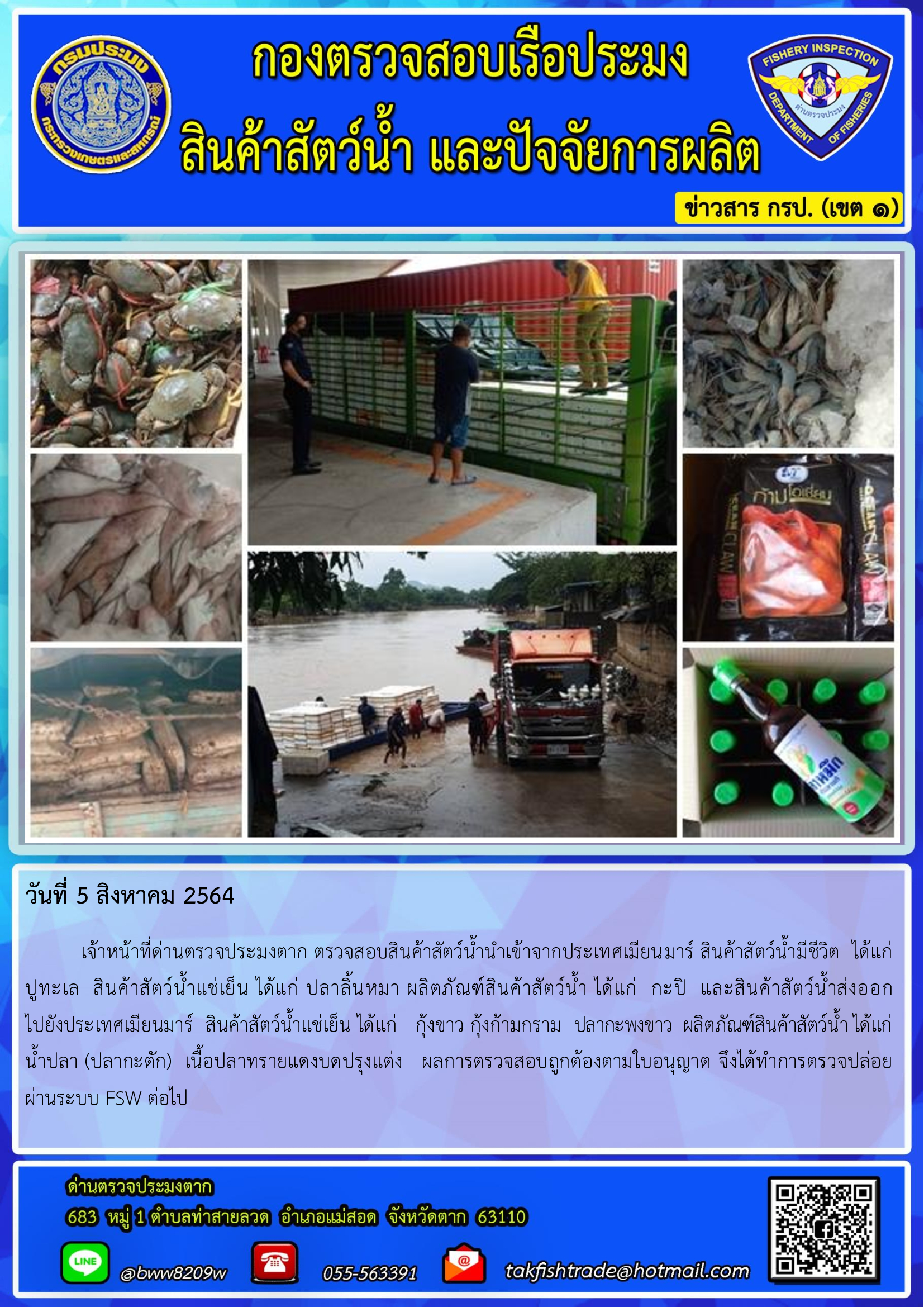 วันที่ 5 สิงหาคม 2564   	เจ้าหน้าที่ด่านตรวจประมงตาก ตรวจสอบสินค้าสัตว์น้ำนำเข้าจากประเทศเมียนมาร์ สินค้าสัตว์น้ำมีชีวิต  ได้แก่  ปูทะเล  สินค้าสัตว์น้ำแช่เย็น ได้แก่ ปลาลิ้นหมา ผลิตภัณฑ์สินค้าสัตว์น้ำ ได้แก่  กะปิ  และสินค้าสัตว์น้ำส่งออก           ไปยังประเทศเมียนมาร์  สินค้าสัตว์น้ำแช่เย็น ได้แก่   กุ้งขาว กุ้งก้ามกราม  ปลากะพงขาว  ผลิตภัณฑ์สินค้าสัตว์น้ำ ได้แก่       น้ำปลา (ปลากะตัก)  เนื้อปลาทรายแดงบดปรุงแต่ง   ผลการตรวจสอบถูกต้องตามใบอนุญาต จึงได้ทำการตรวจปล่อยผ่านระบบ FSW ต่อไป..คลิก