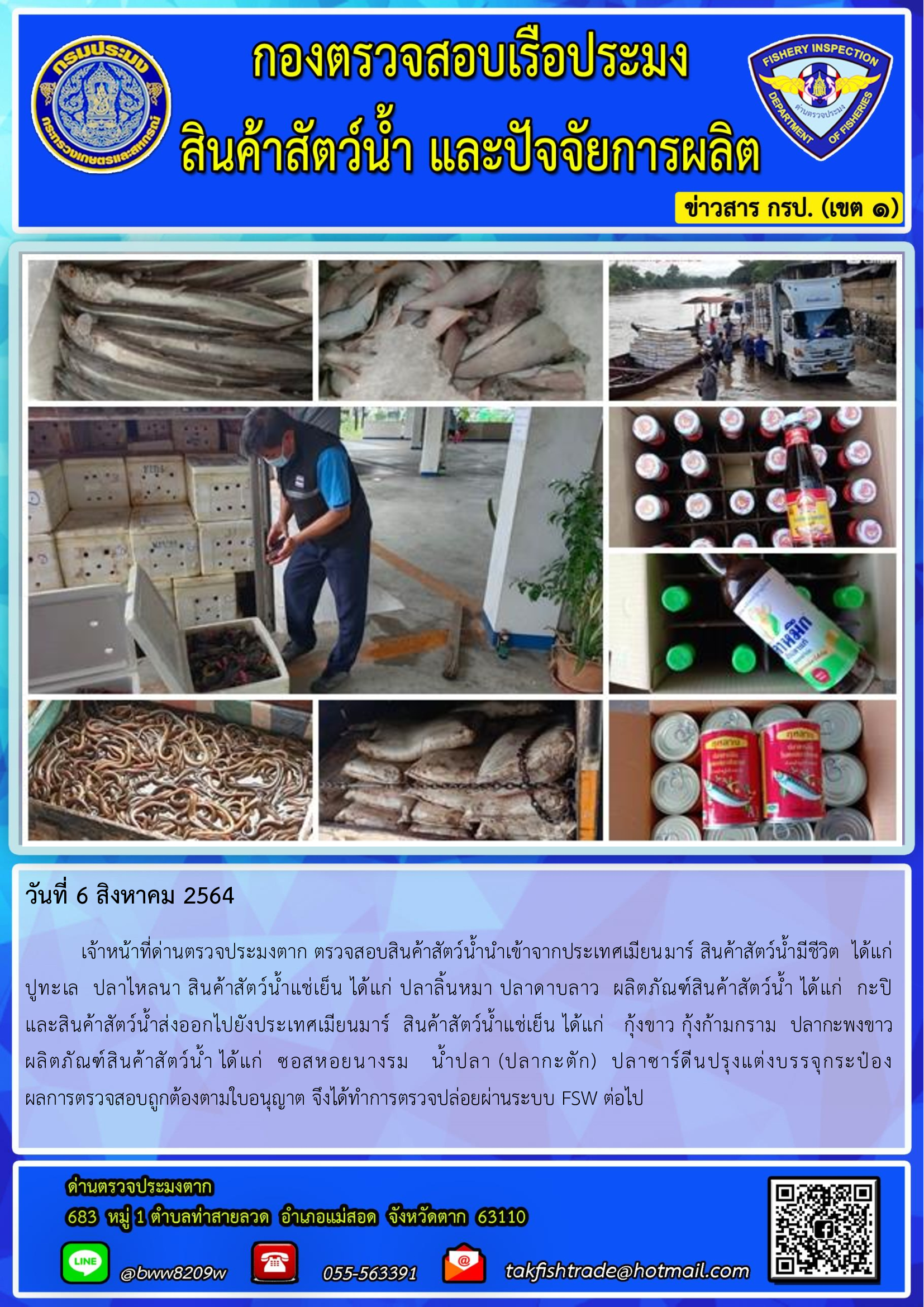 วันที่ 6 สิงหาคม 2564   	เจ้าหน้าที่ด่านตรวจประมงตาก ตรวจสอบสินค้าสัตว์น้ำนำเข้าจากประเทศเมียนมาร์ สินค้าสัตว์น้ำมีชีวิต  ได้แก่  ปูทะเล  ปลาไหลนา สินค้าสัตว์น้ำแช่เย็น ได้แก่ ปลาลิ้นหมา ปลาดาบลาว  ผลิตภัณฑ์สินค้าสัตว์น้ำ ได้แก่  กะปิ        และสินค้าสัตว์น้ำส่งออกไปยังประเทศเมียนมาร์  สินค้าสัตว์น้ำแช่เย็น ได้แก่   กุ้งขาว กุ้งก้ามกราม  ปลากะพงขาว  ผลิตภัณฑ์สินค้าสัตว์น้ำ ได้แก่  ซอสหอยนางรม   น้ำปลา (ปลากะตัก)  ปลาซาร์ดีนปรุงแต่งบรรจุกระป๋อง     ผลการตรวจสอบถูกต้องตามใบอนุญาต จึงได้ทำการตรวจปล่อยผ่านระบบ FSW ต่อไป..คลิก