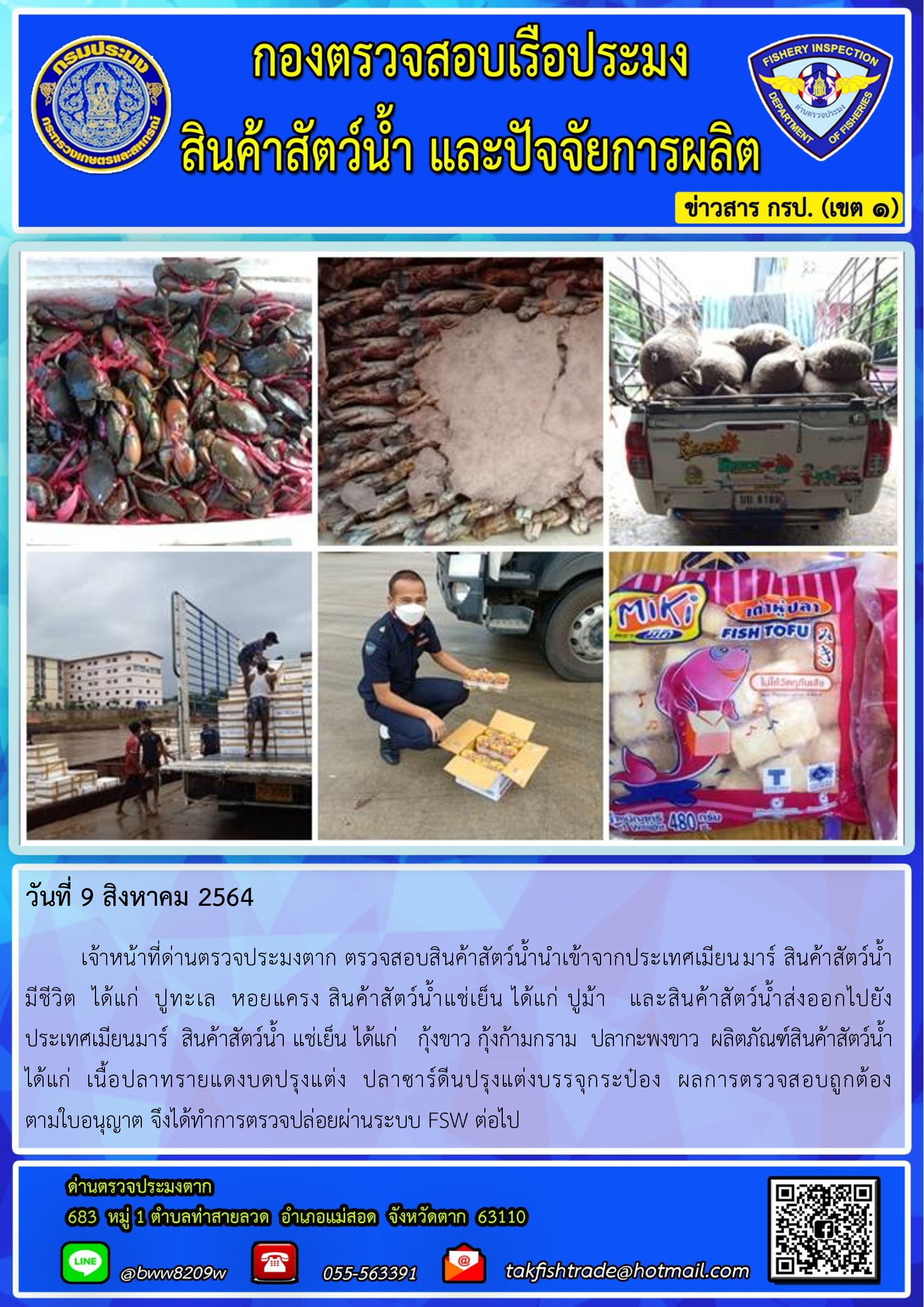 วันที่ 9 สิงหาคม 2564   	เจ้าหน้าที่ด่านตรวจประมงตาก ตรวจสอบสินค้าสัตว์น้ำนำเข้าจากประเทศเมียนมาร์ สินค้าสัตว์น้ำ      มีชีวิต  ได้แก่  ปูทะเล  หอยแครง สินค้าสัตว์น้ำแช่เย็น ได้แก่ ปูม้า   และสินค้าสัตว์น้ำส่งออกไปยัง       ประเทศเมียนมาร์  สินค้าสัตว์น้ำ แช่เย็น ได้แก่   กุ้งขาว กุ้งก้ามกราม  ปลากะพงขาว  ผลิตภัณฑ์สินค้าสัตว์น้ำ ได้แก่  เนื้อปลาทรายแดงบดปรุงแต่ง  ปลาซาร์ดีนปรุงแต่งบรรจุกระป๋อง  ผลการตรวจสอบถูกต้อง         ตามใบอนุญาต จึงได้ทำการตรวจปล่อยผ่านระบบ FSW ต่อไป..คลิก