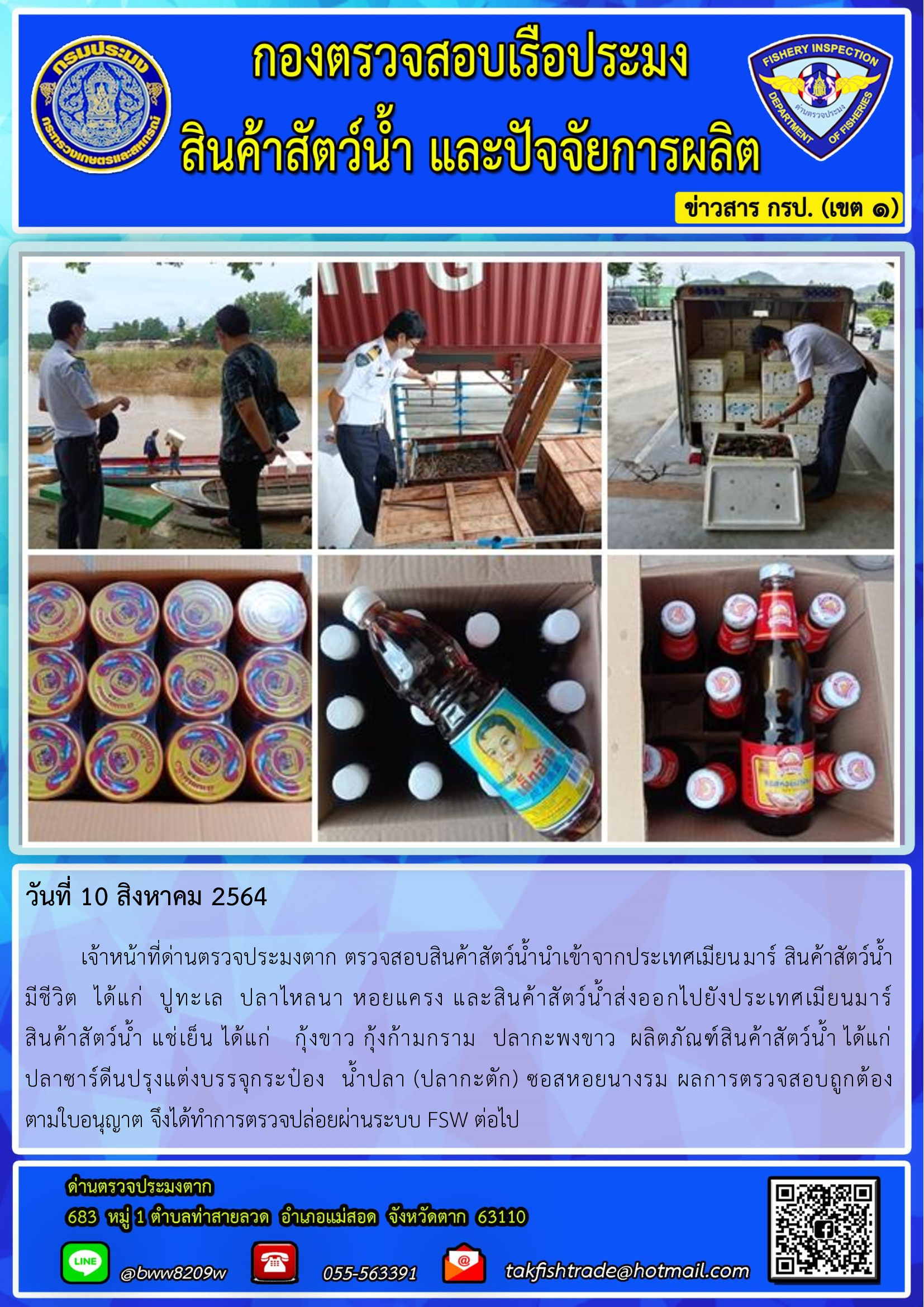 วันที่ 10 สิงหาคม 2564   	เจ้าหน้าที่ด่านตรวจประมงตาก ตรวจสอบสินค้าสัตว์น้ำนำเข้าจากประเทศเมียนมาร์ สินค้าสัตว์น้ำ      มีชีวิต  ได้แก่  ปูทะเล  ปลาไหลนา หอยแครง และสินค้าสัตว์น้ำส่งออกไปยังประเทศเมียนมาร์              สินค้าสัตว์น้ำ แช่เย็น ได้แก่   กุ้งขาว กุ้งก้ามกราม  ปลากะพงขาว  ผลิตภัณฑ์สินค้าสัตว์น้ำ ได้แก่              ปลาซาร์ดีนปรุงแต่งบรรจุกระป๋อง  น้ำปลา (ปลากะตัก) ซอสหอยนางรม ผลการตรวจสอบถูกต้อง         ตามใบอนุญาต จึงได้ทำการตรวจปล่อยผ่านระบบ FSW ต่อไป..คลิก