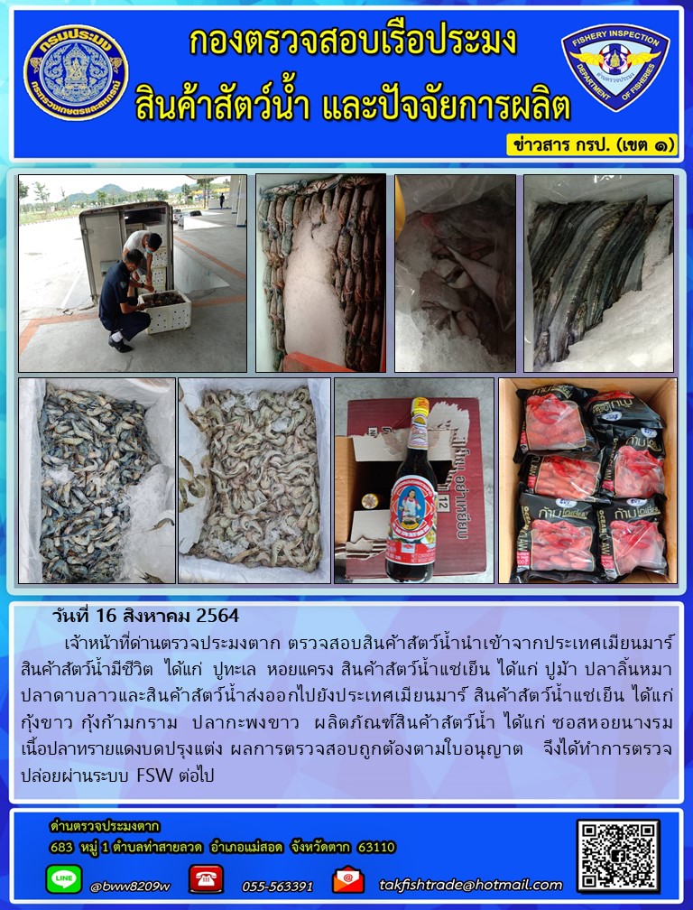 วันที่ 16 สิงหาคม 2564   	เจ้าหน้าที่ด่านตรวจประมงตาก ตรวจสอบสินค้าสัตว์น้ำนำเข้าจากประเทศเมียนมาร์  สินค้าสัตว์น้ำมีชีวิต  ได้แก่  ปูทะเล  หอยแครง สินค้าสัตว์น้ำแช่เย็น ได้แก่ ปูม้า ปลาลิ้นหมา      ปลาดาบลาวและสินค้าสัตว์น้ำส่งออกไปยังประเทศเมียนมาร์ สินค้าสัตว์น้ำแช่เย็น ได้แก่        กุ้งขาว กุ้งก้ามกราม  ปลากะพงขาว  ผลิตภัณฑ์สินค้าสัตว์น้ำ ได้แก่ ซอสหอยนางรม         เนื้อปลาทรายแดงบดปรุงแต่ง ผลการตรวจสอบถูกต้องตามใบอนุญาต   จึงได้ทำการตรวจปล่อยผ่านระบบ FSW ต่อไป..คลิก