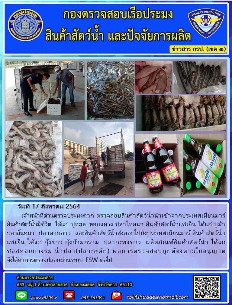 วันที่ 17 สิงหาคม 2564   	เจ้าหน้าที่ด่านตรวจประมงตาก ตรวจสอบสินค้าสัตว์น้ำนำเข้าจากประเทศเมียนมาร์  สินค้าสัตว์น้ำมีชีวิต  ได้แก่  ปูทะเล  หอยแครง ปลาไหลนา สินค้าสัตว์น้ำแช่เย็น ได้แก่ ปูม้า ปลาลิ้นหมา  ปลาดาบลาว  และสินค้าสัตว์น้ำส่งออกไปยังประเทศเมียนมาร์ สินค้าสัตว์น้ำ       แช่เย็น ได้แก่ กุ้งขาว กุ้งก้ามกราม  ปลากะพงขาว  ผลิตภัณฑ์สินค้าสัตว์น้ำ ได้แก่ ซอสหอยนางรม น้ำปลา(ปลากะตัก) ผลการตรวจสอบถูกต้องตามใบอนุญาต   จึงได้ทำการตรวจปล่อยผ่านระบบ FSW ต่อไป..คลิก