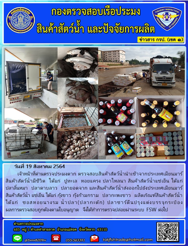 วันที่ 19 สิงหาคม 2564   	เจ้าหน้าที่ด่านตรวจประมงตาก ตรวจสอบสินค้าสัตว์น้ำนำเข้าจากประเทศเมียนมาร์  สินค้าสัตว์น้ำมีชีวิต  ได้แก่  ปูทะเล  หอยแครง ปลาไหลนา สินค้าสัตว์น้ำแช่เย็น ได้แก่        ปลาลิ้นหมา  ปลาดาบลาว  ปลายอดจาก และสินค้าสัตว์น้ำส่งออกไปยังประเทศเมียนมาร์ สินค้าสัตว์น้ำ แช่เย็น ได้แก่ กุ้งขาว กุ้งก้ามกราม  ปลากะพงขาว  ผลิตภัณฑ์สินค้าสัตว์น้ำ ได้แก่  ซอสหอยนางรม น้ำปลา(ปลากะตัก) ปลาซาร์ดีนปรุงแต่งบรรจุกระป๋อง                      ผลการตรวจสอบถูกต้องตามใบอนุญาต  จึงได้ทำการตรวจปล่อยผ่านระบบ FSW ต่อไป..คลิก