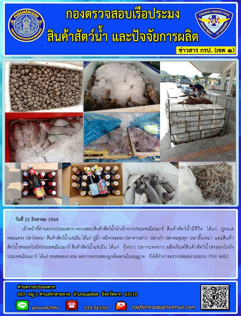 วันที่ 22 สิงหาคม 2564   	เจ้าหน้าที่ด่านตรวจประมงตาก ตรวจสอบสินค้าสัตว์น้ำนำเข้าจากประเทศเมียนมาร์  สินค้าสัตว์น้ำมีชีวิต  ได้แก่  ปูทะเล  หอยแครง ปลาไหลนา สินค้าสัตว์น้ำแช่เย็น ได้แก่ ปูม้า หมึกกระดอง ปลาดาบลาว  ปลาเก๋า ปลาตะลุมพุก ปลาลิ้นหมา และสินค้าสัตว์น้ำส่งออกไปยังประเทศเมียนมาร์ สินค้าสัตว์น้ำแช่เย็น ได้แก่  กุ้งขาว ปลากะพงขาว ผลิตภัณฑ์สินค้าสัตว์น้ำส่งออกไปยังประเทศเมียนมาร์ ได้แก่ ซอสหอยนางรม ผลการตรวจสอบถูกต้องตามใบอนุญาต  จึงได้ทำการตรวจปล่อยผ่านระบบ FSW ต่อไป..คลิก