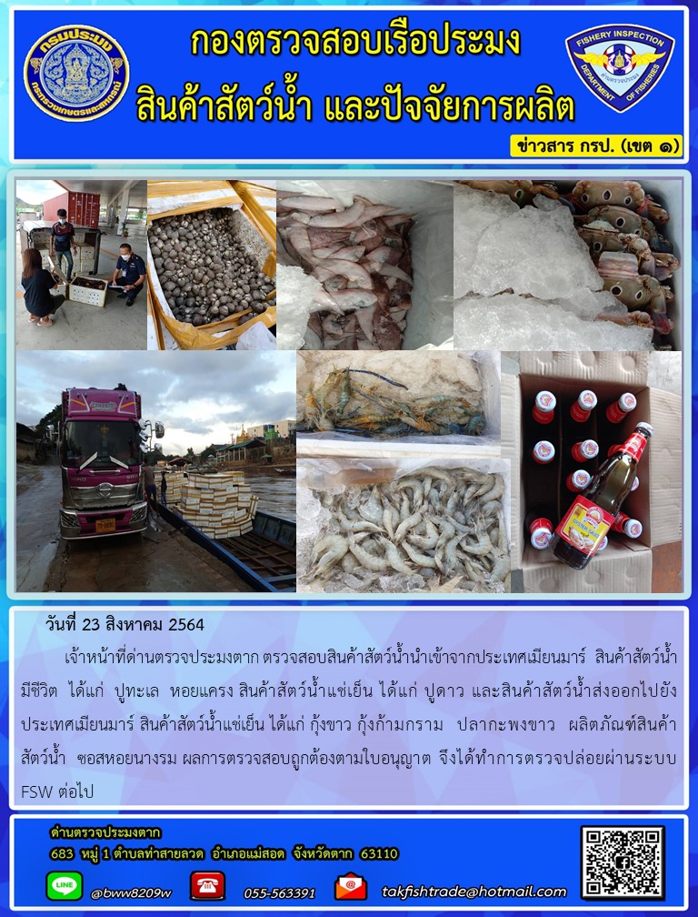 วันที่ 23 สิงหาคม 2564   	เจ้าหน้าที่ด่านตรวจประมงตาก ตรวจสอบสินค้าสัตว์น้ำนำเข้าจากประเทศเมียนมาร์  สินค้าสัตว์น้ำ      มีชีวิต  ได้แก่  ปูทะเล  หอยแครง สินค้าสัตว์น้ำแช่เย็น ได้แก่ ปูดาว และสินค้าสัตว์น้ำส่งออกไปยังประเทศเมียนมาร์ สินค้าสัตว์น้ำแช่เย็น ได้แก่ กุ้งขาว กุ้งก้ามกราม  ปลากะพงขาว  ผลิตภัณฑ์สินค้าสัตว์น้ำ ซอสหอยนางรม ผลการตรวจสอบถูกต้องตามใบอนุญาต จึงได้ทำการตรวจปล่อยผ่านระบบ FSW ต่อไป..คลิก