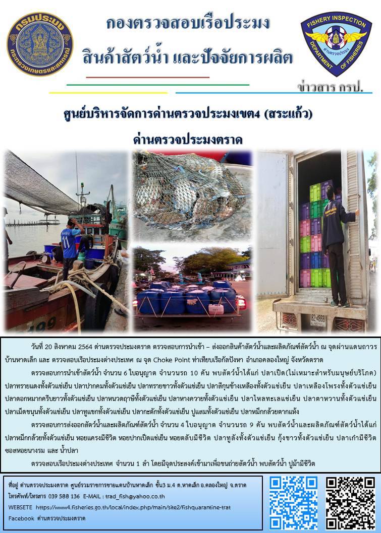 วันที่ 20 สิงหาคม 2564 ด่านตรวจประมงตราด  ตรวจสอบการนำเข้า – ส่งออกสินค้าสัตว์น้ำและผลิตภัณฑ์สัตว์น้ำ ณ จุดผ่านแดนถาวรบ้านหาดเล็ก ตรวจสอบเรือประมงต่างประเทศ ณ จุด Choke point ท่าเทียบเรือกัลปังหา อำเภอคลองใหญ่ จังหวัดตราด และ ตรวจสอบเรือประมงไทย ที่แจ้งเข้า - ออกผ่านระบบ Fishing info2 ร่วมกับชุดสหวิชาชีพ กรมเจ้าท่า กรมจัดหางาน กรมสวัสดิการ และคุ้มครองแผนงาน และล่ามภาษากัมพูชา เขตพื้นที่อำเภอคลองใหญ่ อำเภอเมืองและอำเภอแหลมงอบ จังหวัดตราด..คลิก