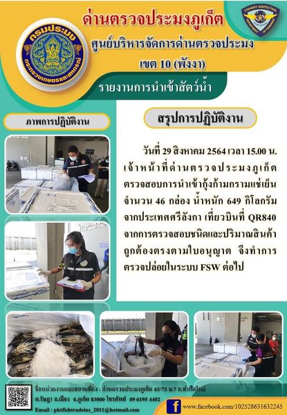 วันที่ 29 สิงหาคม 2564 เวลา 15.00 น.เจ้าหน้าที่ด่านตรวจประมงภูเก็ตตรวจสอบการนำเข้ากุ้งก้ามกรามแช่เย็นจำนวน 46 กล่อง น้ำหนัก 649 กิโลกรัม จากประเทศศรีลังกา เที่ยวบินที่ QR840 จากการตรวจสอบชนิดและปริมาณสินค้าถูกต้องตรงตามใบอนุญาต  จึงทำการตรวจปล่อยในระบบ FSW ต่อไป..คลิก