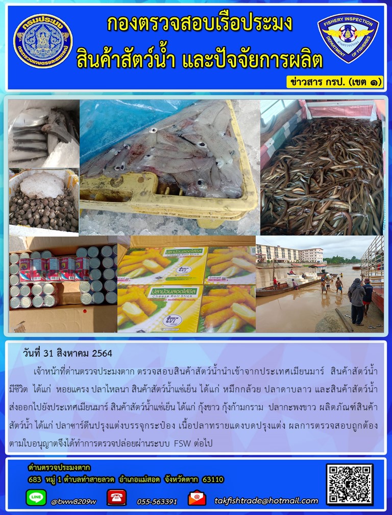 วันที่ 31 สิงหาคม 2564   	เจ้าหน้าที่ด่านตรวจประมงตาก ตรวจสอบสินค้าสัตว์น้ำนำเข้าจากประเทศเมียนมาร์  สินค้าสัตว์น้ำ      มีชีวิต  ได้แก่  หอยแครง ปลาไหลนา สินค้าสัตว์น้ำแช่เย็น ได้แก่ ปลาดาบลาว และสินค้าสัตว์น้ำส่งออก        ไปยังประเทศเมียนมาร์ สินค้าสัตว์น้ำแช่เย็น ได้แก่ กุ้งขาว กุ้งก้ามกราม  ปลากะพงขาว ผลิตภัณฑ์สินค้าสัตว์น้ำ ได้แก่ ปลาซาร์ดีนปรุงแต่งบรรจุกระป๋อง เนื้อปลาทรายแดงบดปรุงแต่ง ผลการตรวจสอบถูกต้องตามใบอนุญาต    จึงได้ทำการตรวจปล่อยผ่านระบบ FSW ต่อไป..คลิก