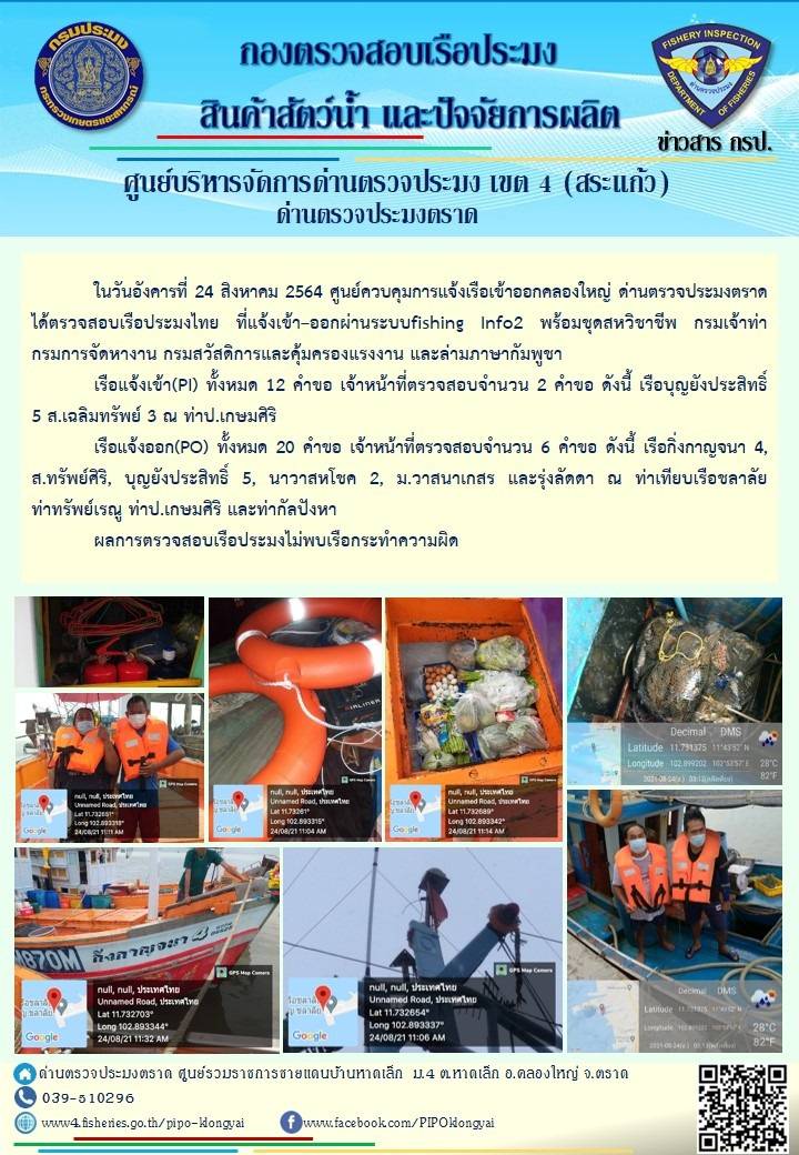 วันที่ 24 สิงหาคม 2564 ด่านตรวจประมงตราด  ตรวจสอบการนำเข้า – ส่งออกสินค้าสัตว์น้ำ ซากสัตว์น้ำและผลิตภัณฑ์สัตว์น้ำ ณ จุดผ่านแดนถาวรบ้านหาดเล็ก ตรวจสอบเรือประมงต่างประเทศ ณ จุด Choke point ท่าเทียบเรือกัลปังหา อำเภอคลองใหญ่ จังหวัดตราด และ ตรวจสอบเรือประมงไทย ที่แจ้งเข้า - ออกผ่านระบบ Fishing info2 ร่วมกับชุดสหวิชาชีพ กรมเจ้าท่า กรมจัดหางาน กรมสวัสดิการ และคุ้มครองแผนงาน และล่ามภาษากัมพูชา เขตพื้นที่อำเภอคลองใหญ่ อำเภอเมืองและอำเภอแหลมงอบ จังหวัดตราด..คลิก