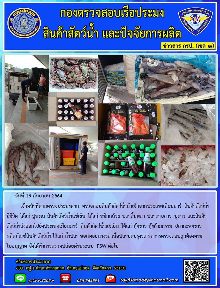 วันที่ 13 กันยายน 2564   	เจ้าหน้าที่ด่านตรวจประมงตาก ตรวจสอบสินค้าสัตว์น้ำนำเข้าจากประเทศเมียนมาร์ สินค้าสัตว์น้ำ   มีชีวิต ได้แก่ ปูทะเล สินค้าสัตว์น้ำแช่เย็น ได้แก่ หมึกกล้วย ปลาลิ้นหมา ปลาดาบลาว ปูดาว และสินค้าสัตว์น้ำส่งออกไปยังประเทศเมียนมาร์ สินค้าสัตว์น้ำแช่เย็น ได้แก่ กุ้งขาว กุ้งก้ามกราม ปลากะพงขาว  ผลิตภัณฑ์สินค้าสัตว์น้ำ ได้แก่ น้ำปลา ซอสหอยนางรม เนื้อปลาบดปรุงรส ผลการตรวจสอบถูกต้องตามใบอนุญาต จึงได้ทำการตรวจปล่อยผ่านระบบ FSW ต่อไป..คลิก