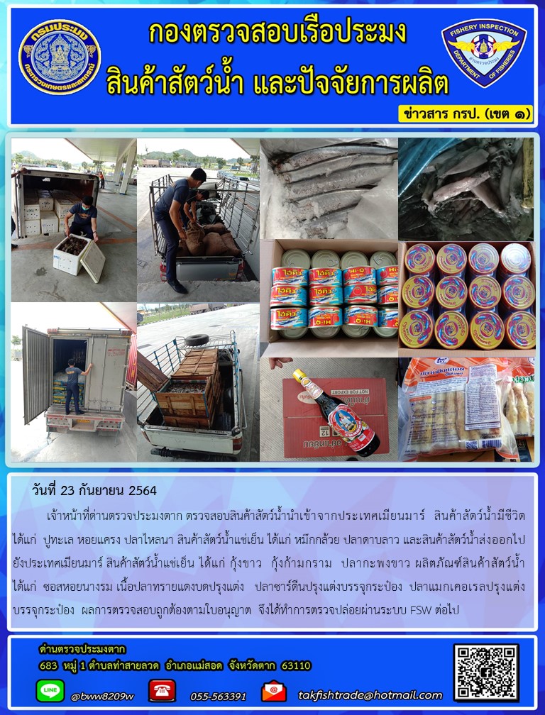 วันที่ 23 กันยายน 2564   	เจ้าหน้าที่ด่านตรวจประมงตาก ตรวจสอบสินค้าสัตว์น้ำนำเข้าจากประเทศเมียนมาร์  สินค้าสัตว์น้ำมีชีวิต  ได้แก่  ปูทะเล หอยแครง ปลาไหลนา สินค้าสัตว์น้ำแช่เย็น ได้แก่ หมึกกล้วย ปลาดาบลาว และสินค้าสัตว์น้ำส่งออกไปยังประเทศเมียนมาร์ สินค้าสัตว์น้ำแช่เย็น ได้แก่ กุ้งขาว  กุ้งก้ามกราม  ปลากะพงขาว ผลิตภัณฑ์สินค้าสัตว์น้ำ      ได้แก่  ซอสหอยนางรม เนื้อปลาทรายแดงบดปรุงแต่ง   ปลาซาร์ดีนปรุงแต่งบรรจุกระป๋อง  ปลาแมกเคอเรลปรุงแต่ง      บรรจุกระป๋อง  ผลการตรวจสอบถูกต้องตามใบอนุญาต  จึงได้ทำการตรวจปล่อยผ่านระบบ FSW ต่อไป..คลิก