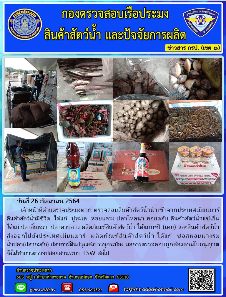 วันที่ 26 กันยายน 2564   	เจ้าหน้าที่ด่านตรวจประมงตาก ตรวจสอบสินค้าสัตว์น้ำนำเข้าจากประเทศเมียนมาร์  สินค้าสัตว์น้ำมีชีวิต  ได้แก่  ปูทะเล  หอยแครง ปลาไหลนา หอยตลับ สินค้าสัตว์น้ำแช่เย็น ได้แก่ ปลาลิ้นหมา  ปลาดาบลาว ผลิตภัณฑ์สินค้าสัตว์น้ำ ได้แก่กะปิ (เคย) และสินค้าสัตว์น้ำส่งออกไปยังประเทศเมียนมาร์  ผลิตภัณฑ์สินค้าสัตว์น้ำ ได้แก่  ซอสหอยนางรม               น้ำปลา(ปลากะตัก) ปลาซาร์ดีนปรุงแต่งบรรจุกระป๋อง ผลการตรวจสอบถูกต้องตามใบอนุญาต  จึงได้ทำการตรวจปล่อยผ่านระบบ FSW ต่อไป..คลิก
