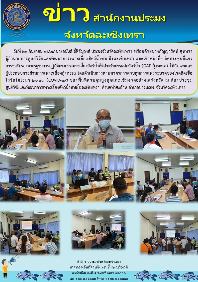 นายอนันต์ สี่หิรัญวงศ์ ประมงจังหวัดฉะเชิงเทรา พร้อมด้วยนางกัญญารัตน์ สุนทรา ผู้อำนวยการศูนย์วิจัยและพัฒนาการเพาะเลี้ยงสัตว์น้ำชายฝั่งฉะเชิงเทรา และเจ้าหน้าที่ฯ จัดประชุมชี้แจงการรับรองมาตรฐานการปฏิบัติทางการเพาะเลี้ยงสัตว์น้ำที่ดีสำหรับการเพาะเลี้ยงสัตว์น้ำ (GAP กุ้งทะเล) ให้กับแพและผู้ประกอบการด้านการเพาะเลี้ยงกุ้งทะเล ณ ห้องประชุมศูนย์วิจัยและพัฒนาการเพาะเลี้ยงสัตว์น้ำชายฝั่งฉะเชิงเทรา ตำบลท่าสะอ้าน อำเภอบางปะกง จังหวัดฉะเชิงเทรา..คลิก