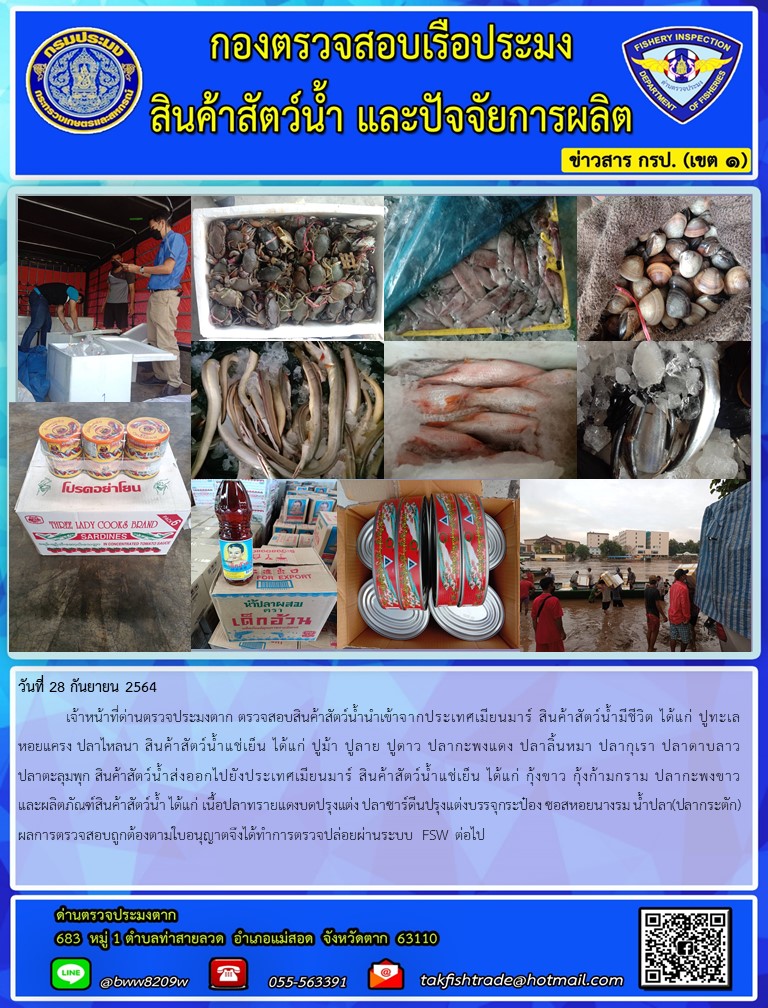 วันที่ 28 กันยายน 2564   	เจ้าหน้าที่ด่านตรวจประมงตาก ตรวจสอบสินค้าสัตว์น้ำนำเข้าจากประเทศเมียนมาร์ สินค้าสัตว์น้ำมีชีวิต ได้แก่ ปูทะเล หอยแครง ปลาไหลนา สินค้าสัตว์น้ำแช่เย็น ได้แก่ ปูม้า ปูลาย ปูดาว ปลากะพงแดง ปลาลิ้นหมา ปลากุเรา ปลาดาบลาวปลาตะลุมพุก สินค้าสัตว์น้ำส่งออกไปยังประเทศเมียนมาร์ สินค้าสัตว์น้ำแช่เย็น ได้แก่ กุ้งขาว กุ้งก้ามกราม ปลากะพงขาว และผลิตภัณฑ์สินค้าสัตว์น้ำ ได้แก่ เนื้อปลาทรายแดงบดปรุงแต่ง ปลาซาร์ดีนปรุงแต่งบรรจุกระป๋อง ซอสหอยนางรม น้ำปลา(ปลากระตัก) ผลการตรวจสอบถูกต้องตามใบอนุญาตจึงได้ทำการตรวจปล่อยผ่านระบบ FSW ต่อไป..คลิก