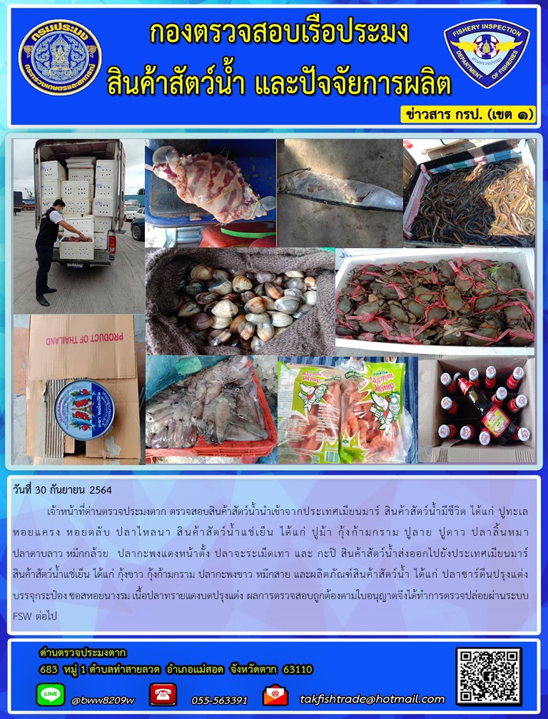 วันที่ 30 กันยายน 2564   	เจ้าหน้าที่ด่านตรวจประมงตาก ตรวจสอบสินค้าสัตว์น้ำนำเข้าจากประเทศเมียนมาร์ สินค้าสัตว์น้ำมีชีวิต ได้แก่ ปูทะเล หอยแครง หอยตลับ ปลาไหลนา สินค้าสัตว์น้ำแช่เย็น ได้แก่ ปูม้า กุ้งก้ามกราม ปูลาย ปูดาว ปลาลิ้นหมา ปลาดาบลาว หมึกกล้วย  ปลากะพงแดงหน้าตั้ง ปลาจะระเม็ดเทา และ กะปิ สินค้าสัตว์น้ำส่งออกไปยังประเทศเมียนมาร์ สินค้าสัตว์น้ำแช่เย็น ได้แก่ กุ้งขาว กุ้งก้ามกราม ปลากะพงขาว หมึกสาย และผลิตภัณฑ์สินค้าสัตว์น้ำ ได้แก่ ปลาซาร์ดีนปรุงแต่งบรรจุกระป๋อง ซอสหอยนางรม เนื้อปลาทรายแดงบดปรุงแต่ง ผลการตรวจสอบถูกต้องตามใบอนุญาตจึงได้ทำการตรวจปล่อยผ่านระบบ FSW ต่อไป..คลิก