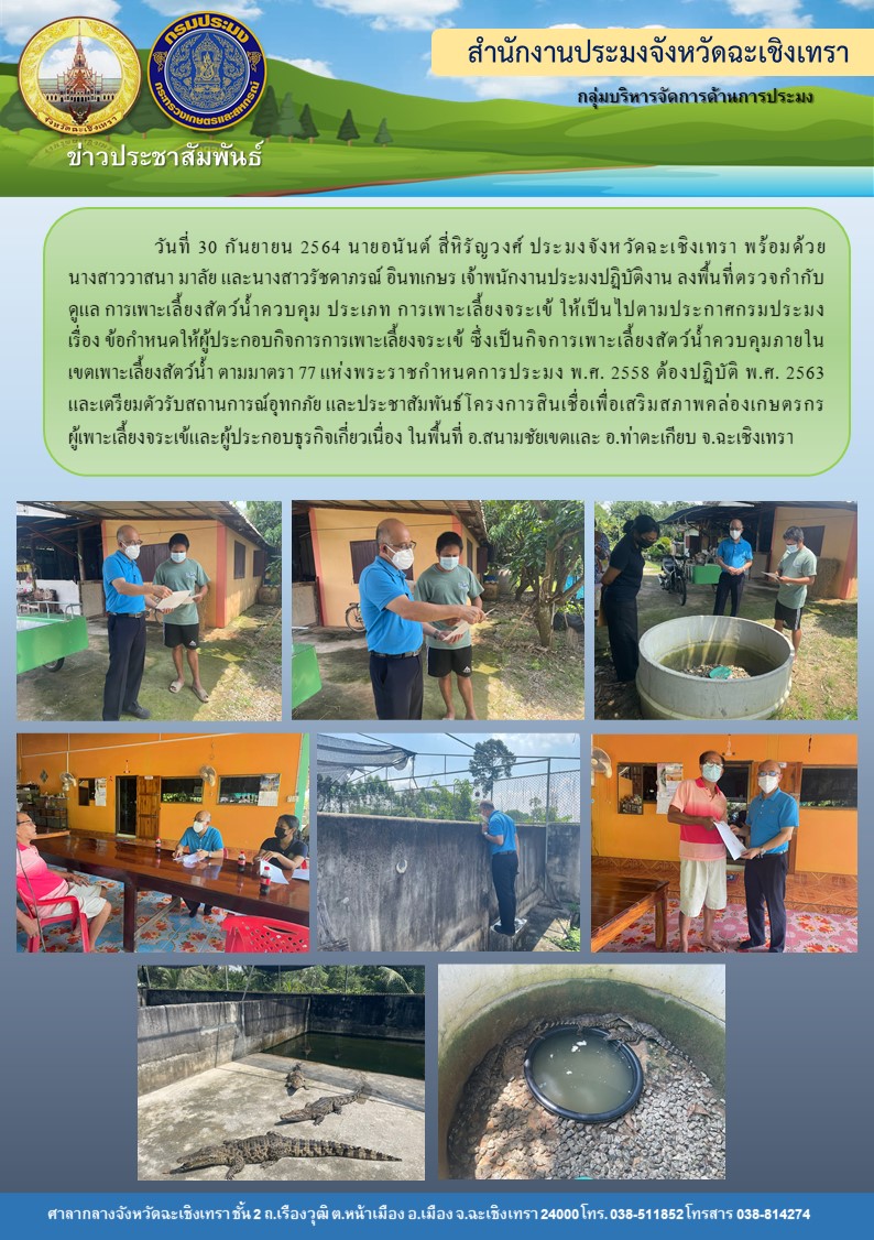 นายอนันต์ สี่หิรัญวงศ์ ประมงจังหวัดฉะเชิงเทรา พร้อมด้วยเจ้าหน้าที่สำนักงานประมงจังหวัดฉะเชิงเทรา ลงพื้นที่ตรวจกำกับดูแลการเพาะเลี้ยงสัตว์น้ำควบคุม ประเภทการเพาะเลี้ยงจระเข้ให้เป็นไปตามประกาศกรมประมง เรื่องข้อกำหนดให้ผู้ประกอบกิจการการเพาะเลี้ยงจระเข้อซึ่งเป็นกิจการเพาะเลี้ยงสัตว์น้ำควบคุมภายในเขตเพาะเลี้ยงสัตว์น้ำตามมาตรา 77 แห่งพระราชกำหนดประมง พ.ศ. 2558 ต้องปฏิบัติ พใศใ 2563 ในเขตพื้นที่อำเภอสนามชัยเขต และอำเภอท่าตะเกียบ จังหวัดฉะเชิงเทรา..คลิก