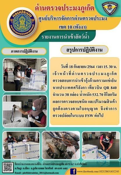 วันที่ 18 กันยายน 2564 เวลา 15.30 น.  เจ้าหน้าที่ด่านตรวจประมงภูเก็ตตรวจสอบการนำเข้ากุ้งก้ามกรามแช่เย็นจำนวน 38 กล่อง น้ำหนัก 532.70 กิโลกรัม จากประเทศศรีลังกา เที่ยวบินที่ QR840 จากการตรวจสอบชนิดและปริมาณสินค้าถูกต้องตรงตามใบอนุญาต  จึงทำการตรวจปล่อยในระบบ FSW ต่อไป..คลิก