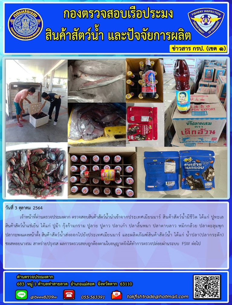 วันที่ 3 ตุลาคม 2564   	เจ้าหน้าที่ด่านตรวจประมงตาก ตรวจสอบสินค้าสัตว์น้ำนำเข้าจากประเทศเมียนมาร์ สินค้าสัตว์น้ำมีชีวิต ได้แก่ ปูทะเล สินค้าสัตว์น้ำแช่เย็น ได้แก่ ปูม้า กุ้งก้ามกราม ปูลาย ปูดาว ปลาเก๋า ปลาลิ้นหมา ปลาดาบลาว หมึกกล้วย ปลาตะลุมพุก ปลากะพงแดงหน้าตั้ง และ กะปิ สินค้าสัตว์น้ำส่งออกไปยังประเทศเมียนมาร์ และผลิตภัณฑ์สินค้าสัตว์น้ำ ได้แก่ น้ำปลา(ปลากระตัก) ผลการซอสหอยนางรม สาหร่ายปรุงรส ตรวจสอบถูกต้องตามใบอนุญาตจึงได้ทำการตรวจปล่อยผ่านระบบ FSW ต่อไป..คลิก