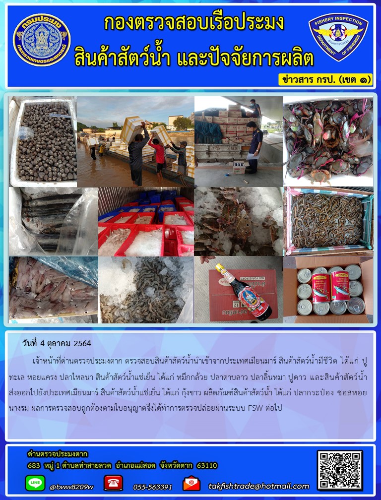 วันที่ 4 ตุลาคม 2564   	เจ้าหน้าที่ด่านตรวจประมงตาก ตรวจสอบสินค้าสัตว์น้ำนำเข้าจากประเทศเมียนมาร์ สินค้าสัตว์น้ำมีชีวิต ได้แก่ ปูทะเล หอยแครง ปลาไหลนา สินค้าสัตว์น้ำแช่เย็น ได้แก่ หมึกกล้วย ปลาดาบลาว ปลาลิ้นหมา ปูดาว และสินค้าสัตว์น้ำส่งออกไปยังประเทศเมียนมาร์ สินค้าสัตว์น้ำแช่เย็น ได้แก่ กุ้งขาว ผลิตภัณฑ์สินค้าสัตว์น้ำ ได้แก่ ปลากระป๋อง ซอสหอยนางรม ผลการตรวจสอบถูกต้องตามใบอนุญาตจึงได้ทำการตรวจปล่อยผ่านระบบ FSW ต่อไป..คลิก