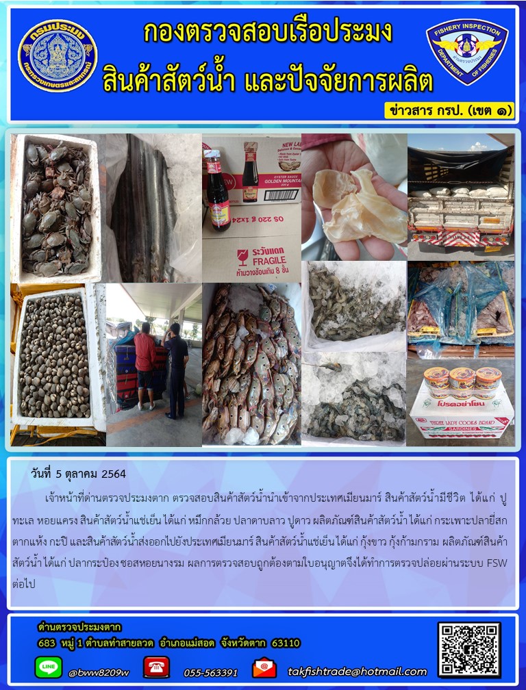 วันที่ 5 ตุลาคม 2564   	เจ้าหน้าที่ด่านตรวจประมงตาก ตรวจสอบสินค้าสัตว์น้ำนำเข้าจากประเทศเมียนมาร์ สินค้าสัตว์น้ำมีชีวิต ได้แก่ ปูทะเล หอยแครง สินค้าสัตว์น้ำแช่เย็น ได้แก่ หมึกกล้วย ปลาดาบลาว ปูดาว ผลิตภัณฑ์สินค้าสัตว์น้ำ ได้แก่ กระเพาะปลายี่สกตากแห้ง กะปิ และสินค้าสัตว์น้ำส่งออกไปยังประเทศเมียนมาร์ สินค้าสัตว์น้ำแช่เย็น ได้แก่ กุ้งขาว กุ้งก้ามกราม ผลิตภัณฑ์สินค้าสัตว์น้ำ ได้แก่ ปลากระป๋อง ซอสหอยนางรม ผลการตรวจสอบถูกต้องตามใบอนุญาตจึงได้ทำการตรวจปล่อยผ่านระบบ FSW ต่อไป..คลิก