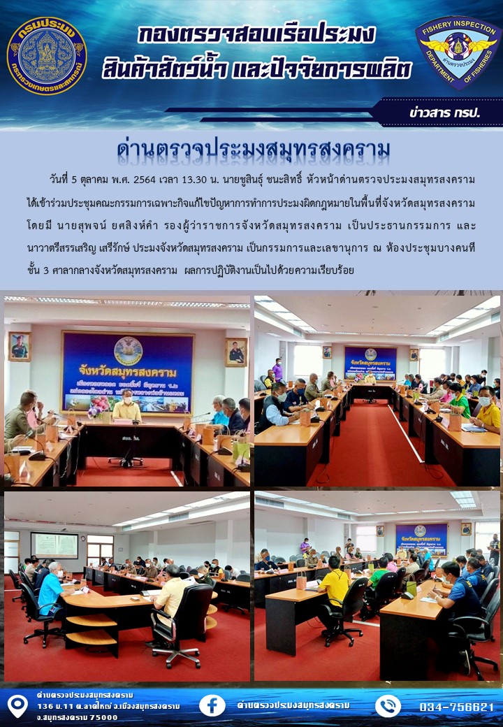วันที่ 5 ตุลาคม พ.ศ. 2564 เวลา 13.30 น. นายชูสินธุ์ ชนะสิทธิ์ หัวหน้าด่านตรวจประมงสมุทรสงคราม ได้เข้าร่วมประชุมคณะกรรมการเฉพาะกิจแก้ไขปัญหาการทำการประมงผิดกฎหมายในพื้นที่จังหวัดสมุทรสงคราม..คลิก