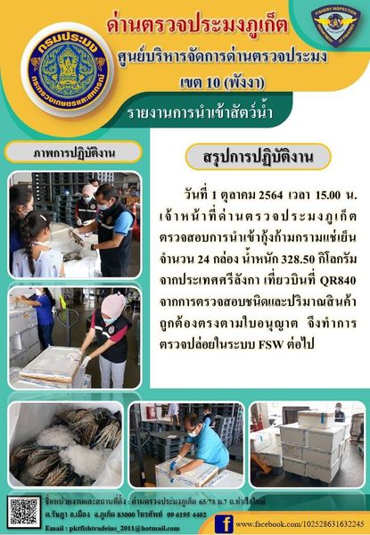 วันที่ 1 ตุลาคม 2564 เวลา 15.00 น. เจ้าหน้าที่ด่านตรวจประมงภูเก็ตตรวจสอบการนำเข้ากุ้งก้ามกรามแช่เย็นจำนวน 24 กล่อง น้ำหนัก 328.50 กิโลกรัม จากประเทศศรีลังกา เที่ยวบินที่ QR840 จากการตรวจสอบชนิดและปริมาณสินค้าถูกต้องตรงตามใบอนุญาต  จึงทำการตรวจปล่อยในระบบ FSW ต่อไป..คลิก