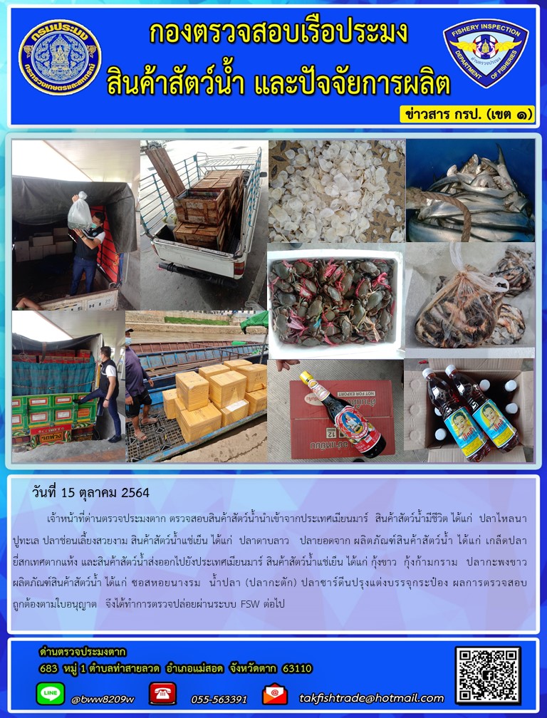 วันที่ 15 ตุลาคม 2564   	เจ้าหน้าที่ด่านตรวจประมงตาก ตรวจสอบสินค้าสัตว์น้ำนำเข้าจากประเทศเมียนมาร์  สินค้าสัตว์น้ำมีชีวิต ได้แก่  ปลาไหลนา ปูทะเล ปลาช่อนเลี้ยงสวยงาม สินค้าสัตว์น้ำแช่เย็น ได้แก่  ปลาดาบลาว   ปลายอดจาก ผลิตภัณฑ์สินค้าสัตว์น้ำ ได้แก่ เกล็ดปลายี่สกเทศตากแห้ง และสินค้าสัตว์น้ำส่งออกไปยังประเทศเมียนมาร์ สินค้าสัตว์น้ำแช่เย็น ได้แก่ กุ้งขาว  กุ้งก้ามกราม  ปลากะพงขาว ผลิตภัณฑ์สินค้าสัตว์น้ำ ได้แก่ ซอสหอยนางรม  น้ำปลา (ปลากะตัก) ปลาซาร์ดีนปรุงแต่งบรรจุกระป๋อง ผลการตรวจสอบถูกต้องตามใบอนุญาต  จึงได้ทำการตรวจปล่อยผ่านระบบ FSW ต่อไป..คลิก