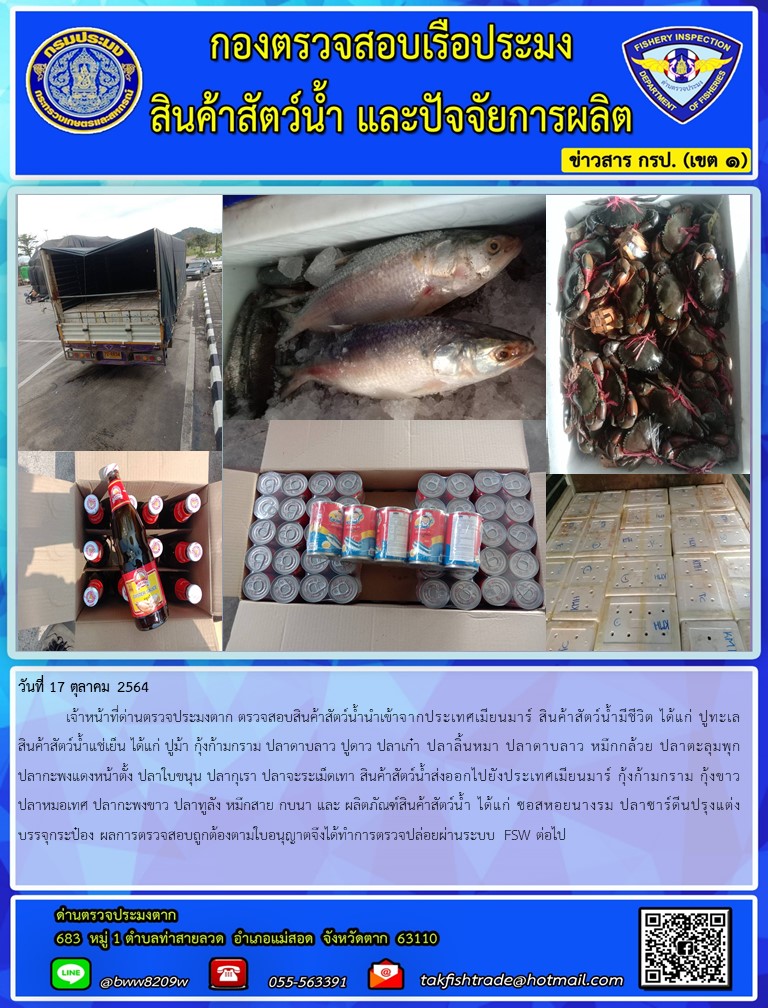 วันที่ 17 ตุลาคม 2564   	เจ้าหน้าที่ด่านตรวจประมงตาก ตรวจสอบสินค้าสัตว์น้ำนำเข้าจากประเทศเมียนมาร์ สินค้าสัตว์น้ำมีชีวิต ได้แก่ ปูทะเลสินค้าสัตว์น้ำแช่เย็น ได้แก่ ปูม้า กุ้งก้ามกราม ปลาดาบลาว ปูดาว ปลาเก๋า ปลาลิ้นหมา ปลาดาบลาว หมึกกล้วย ปลาตะลุมพุก ปลากะพงแดงหน้าตั้ง ปลาใบขนุน ปลากุเรา ปลาจะระเม็ดเทา สินค้าสัตว์น้ำส่งออกไปยังประเทศเมียนมาร์ กุ้งก้ามกราม กุ้งขาว ปลาหมอเทศ ปลากะพงขาว ปลาทูลัง หมึกสาย กบนา และ ผลิตภัณฑ์สินค้าสัตว์น้ำ ได้แก่ ซอสหอยนางรม ปลาซาร์ดีนปรุงแต่งบรรจุกระป๋อง ผลการตรวจสอบถูกต้องตามใบอนุญาตจึงได้ทำการตรวจปล่อยผ่านระบบ FSW ต่อไป..คลิก