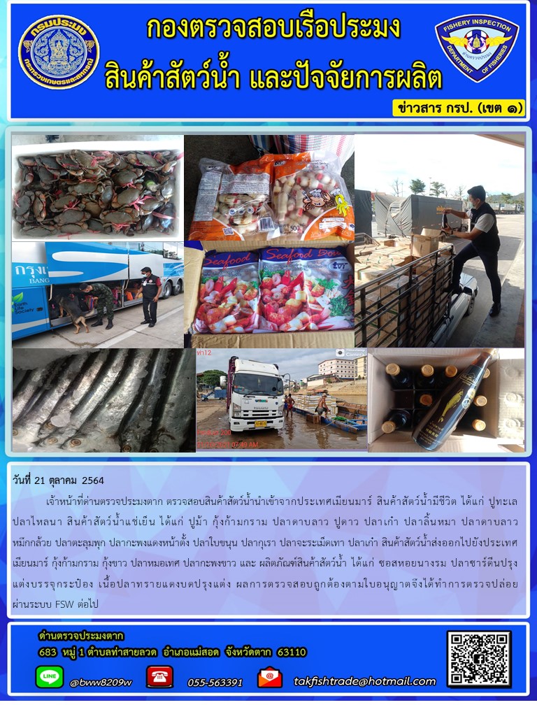 วันที่ 21 ตุลาคม 2564   	เจ้าหน้าที่ด่านตรวจประมงตาก ตรวจสอบสินค้าสัตว์น้ำนำเข้าจากประเทศเมียนมาร์ สินค้าสัตว์น้ำมีชีวิต ได้แก่ ปูทะเลปลาไหลนา สินค้าสัตว์น้ำแช่เย็น ได้แก่ ปูม้า กุ้งก้ามกราม ปลาดาบลาว ปูดาว ปลาเก๋า ปลาลิ้นหมา ปลาดาบลาว หมึกกล้วย ปลาตะลุมพุก ปลากะพงแดงหน้าตั้ง ปลาใบขนุน ปลากุเรา ปลาจะระเม็ดเทา ปลาเก๋า สินค้าสัตว์น้ำส่งออกไปยังประเทศเมียนมาร์ กุ้งก้ามกราม กุ้งขาว ปลาหมอเทศ ปลากะพงขาว และ ผลิตภัณฑ์สินค้าสัตว์น้ำ ได้แก่ ซอสหอยนางรม ปลาซาร์ดีนปรุงแต่งบรรจุกระป๋อง เนื้อปลาทรายแดงบดปรุงแต่ง ผลการตรวจสอบถูกต้องตามใบอนุญาตจึงได้ทำการตรวจปล่อยผ่านระบบ FSW ต่อไป..คลิก
