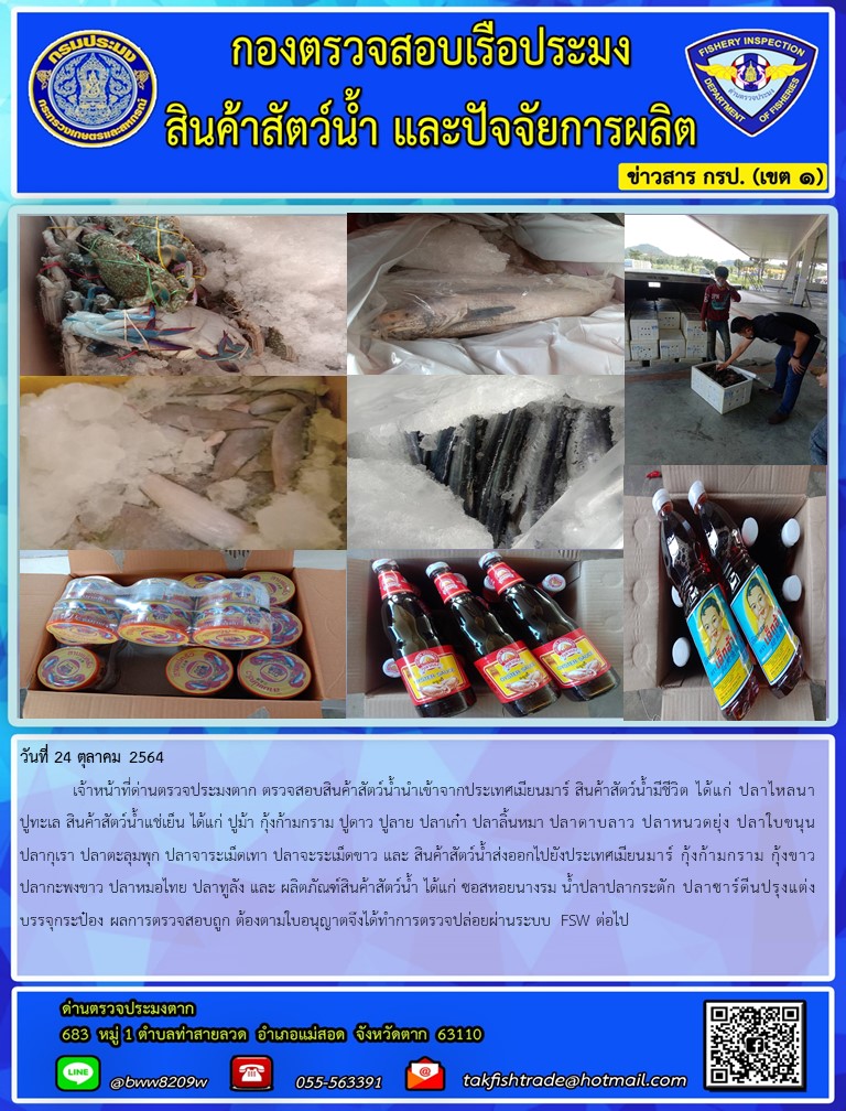 วันที่ 24 ตุลาคม 2564   	เจ้าหน้าที่ด่านตรวจประมงตาก ตรวจสอบสินค้าสัตว์น้ำนำเข้าจากประเทศเมียนมาร์ สินค้าสัตว์น้ำมีชีวิต ได้แก่ ปลาไหลนา ปูทะเล สินค้าสัตว์น้ำแช่เย็น ได้แก่ ปูม้า กุ้งก้ามกราม ปูดาว ปูลาย ปลาเก๋า ปลาลิ้นหมา ปลาดาบลาว ปลาหนวดยุ่ง ปลาใบขนุน ปลากุเรา ปลาตะลุมพุก ปลาจาระเม็ดเทา ปลาจะระเม็ดขาว และ สินค้าสัตว์น้ำส่งออกไปยังประเทศเมียนมาร์ กุ้งก้ามกราม กุ้งขาว ปลากะพงขาว ปลาหมอไทย ปลาทูลัง และ ผลิตภัณฑ์สินค้าสัตว์น้ำ ได้แก่ ซอสหอยนางรม น้ำปลาปลากระตัก ปลาซาร์ดีนปรุงแต่งบรรจุกระป๋อง ผลการตรวจสอบถูก ต้องตามใบอนุญาตจึงได้ทำการตรวจปล่อยผ่านระบบ FSW ต่อไป..คลิก