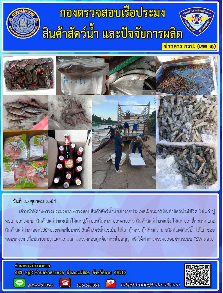 วันที่ 25 ตุลาคม 2564   	เจ้าหน้าที่ด่านตรวจประมงตาก ตรวจสอบสินค้าสัตว์น้ำนำเข้าจากประเทศเมียนมาร์ สินค้าสัตว์น้ำมีชีวิต ได้แก่ ปูทะเล ปลาไหลนา สินค้าสัตว์น้ำแช่เย็น ได้แก่ ปูม้า ปลาลิ้นหมา ปลาดาบลาว สินค้าสัตว์น้ำแช่แข็ง ได้แก่ ปลายี่สกเทศ และ สินค้าสัตว์น้ำส่งออกไปยังประเทศเมียนมาร์ สินค้าสัตว์น้ำแช่เย็น ได้แก่ กุ้งขาว กุ้งก้ามกราม ผลิตภัณฑ์สัตว์น้ำ ได้แก่ ซอยหอยนางรม เนื้อปลาบดปรุงแต่งรส ผลการตรวจสอบถูกต้องตามใบอนุญาตจึงได้ทำการตรวจปล่อยผ่านระบบ FSW ต่อไป..คลิก