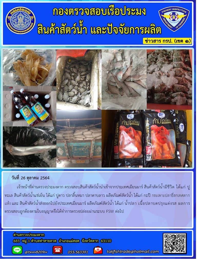 วันที่ 26 ตุลาคม 2564   	เจ้าหน้าที่ด่านตรวจประมงตาก ตรวจสอบสินค้าสัตว์น้ำนำเข้าจากประเทศเมียนมาร์ สินค้าสัตว์น้ำมีชีวิต ได้แก่ ปูทะเล สินค้าสัตว์น้ำแช่เย็น ได้แก่ ปูดาว ปลาลิ้นหมา ปลาดาบลาว ผลิตภัณฑ์สัตว์น้ำ ได้แก่ กะปิ กระเพาะปลายี่สกเทศตากแห้ง และ สินค้าสัตว์น้ำส่งออกไปยังประเทศเมียนมาร์ ผลิตภัณฑ์สัตว์น้ำ ได้แก่ น้ำปลา เนื้อปลาบดปรุงแต่งรส ผลการตรวจสอบถูกต้องตามใบอนุญาตจึงได้ทำการตรวจปล่อยผ่านระบบ FSW ต่อไป..คลิก