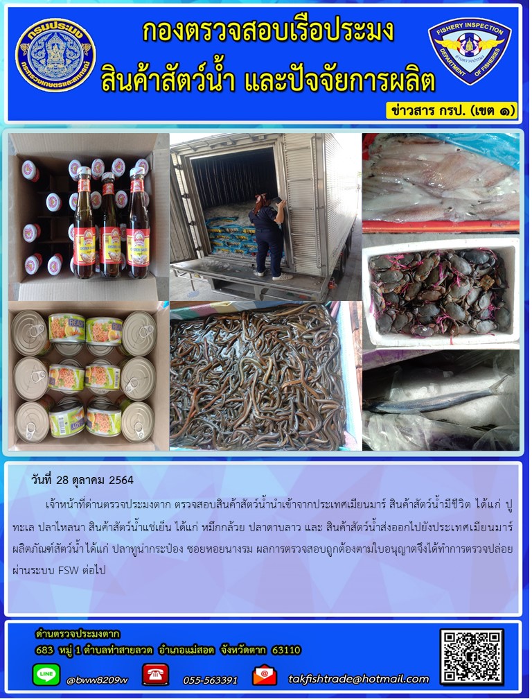 วันที่ 28 ตุลาคม 2564   	เจ้าหน้าที่ด่านตรวจประมงตาก ตรวจสอบสินค้าสัตว์น้ำนำเข้าจากประเทศเมียนมาร์ สินค้าสัตว์น้ำมีชีวิต ได้แก่ ปูทะเล ปลาไหลนา สินค้าสัตว์น้ำแช่เย็น ได้แก่ หมึกกล้วย ปลาดาบลาว และ สินค้าสัตว์น้ำส่งออกไปยังประเทศเมียนมาร์ ผลิตภัณฑ์สัตว์น้ำ ได้แก่ ปลาทูน่ากระป๋อง ซอยหอยนางรม ผลการตรวจสอบถูกต้องตามใบอนุญาตจึงได้ทำการตรวจปล่อยผ่านระบบ FSW ต่อไป..คลิก