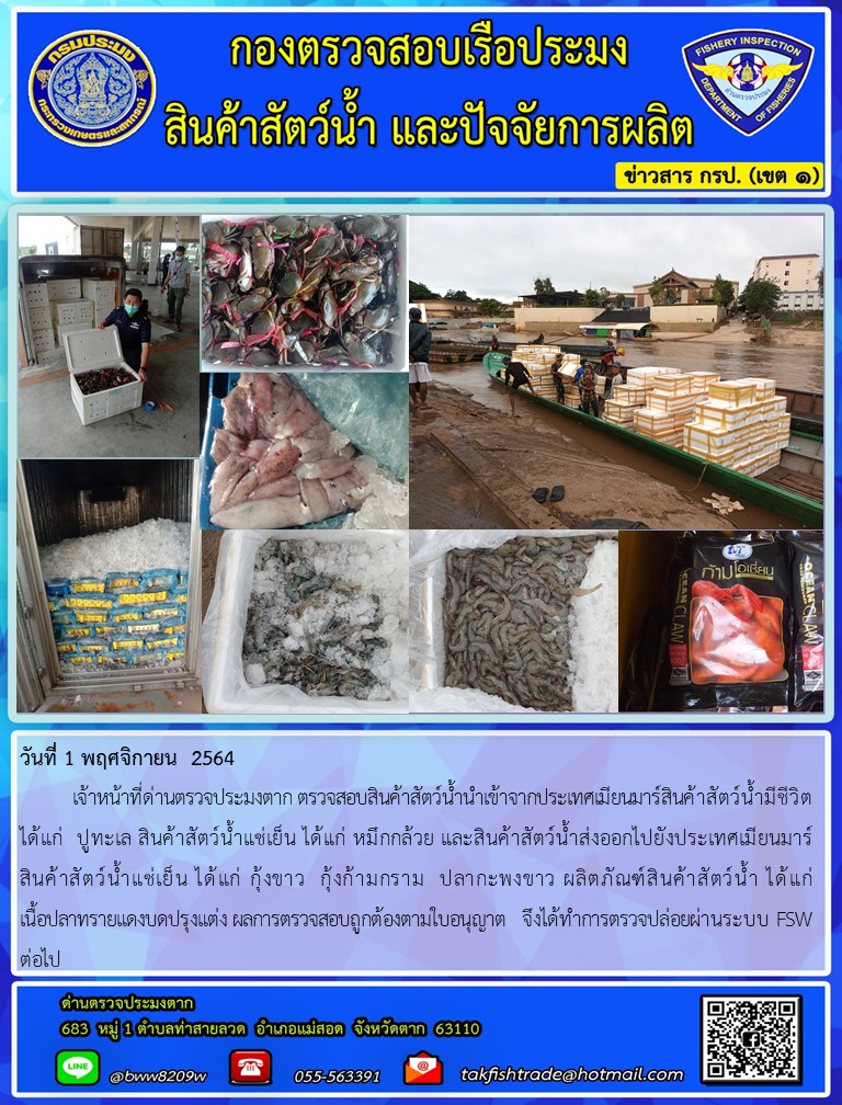 วันที่ 1 พฤศจิกายน  2564  	เจ้าหน้าที่ด่านตรวจประมงตาก ตรวจสอบสินค้าสัตว์น้ำนำเข้าจากประเทศเมียนมาร์สินค้าสัตว์น้ำมีชีวิต ได้แก่  ปูทะเล สินค้าสัตว์น้ำแช่เย็น ได้แก่ หมึกกล้วย และสินค้าสัตว์น้ำส่งออกไปยังประเทศเมียนมาร์      สินค้าสัตว์น้ำแช่เย็น ได้แก่ กุ้งขาว  กุ้งก้ามกราม  ปลากะพงขาว ผลิตภัณฑ์สินค้าสัตว์น้ำ ได้แก่                  เนื้อปลาทรายแดงบดปรุงแต่ง ผลการตรวจสอบถูกต้องตามใบอนุญาต   จึงได้ทำการตรวจปล่อยผ่านระบบ FSW ต่อไป..คลิก