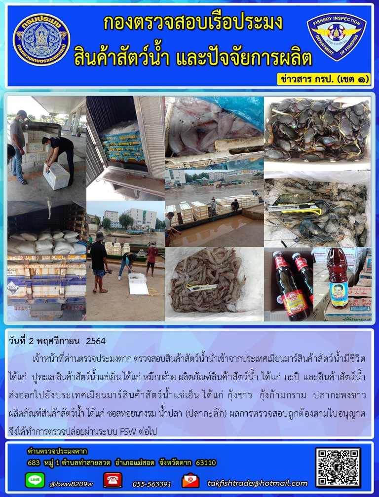 วันที่ 2 พฤศจิกายน  2564  	เจ้าหน้าที่ด่านตรวจประมงตาก ตรวจสอบสินค้าสัตว์น้ำนำเข้าจากประเทศเมียนมาร์สินค้าสัตว์น้ำมีชีวิต ได้แก่  ปูทะเล สินค้าสัตว์น้ำแช่เย็น ได้แก่ หมึกกล้วย ผลิตภัณฑ์สินค้าสัตว์น้ำ ได้แก่ กะปิ และสินค้าสัตว์น้ำส่งออกไปยังประเทศเมียนมาร์สินค้าสัตว์น้ำแช่เย็น ได้แก่ กุ้งขาว  กุ้งก้ามกราม  ปลากะพงขาว            ผลิตภัณฑ์สินค้าสัตว์น้ำ ได้แก่ ซอสหอยนางรม น้ำปลา (ปลากะตัก) ผลการตรวจสอบถูกต้องตามใบอนุญาต     จึงได้ทำการตรวจปล่อยผ่านระบบ FSW ต่อไป..คลิก