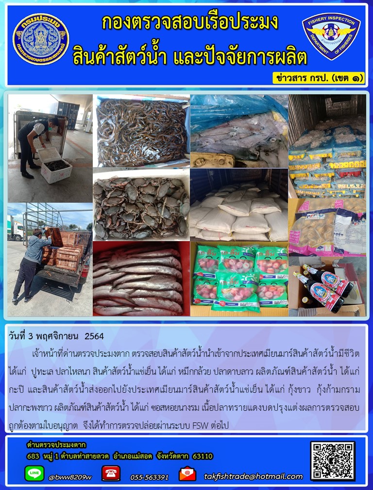 วันที่ 3 พฤศจิกายน  2564  	เจ้าหน้าที่ด่านตรวจประมงตาก ตรวจสอบสินค้าสัตว์น้ำนำเข้าจากประเทศเมียนมาร์สินค้าสัตว์น้ำมีชีวิต ได้แก่  ปูทะเล ปลาไหลนา สินค้าสัตว์น้ำแช่เย็น ได้แก่ หมึกกล้วย ปลาดาบลาว ผลิตภัณฑ์สินค้าสัตว์น้ำ ได้แก่ กะปิ และสินค้าสัตว์น้ำส่งออกไปยังประเทศเมียนมาร์สินค้าสัตว์น้ำแช่เย็น ได้แก่ กุ้งขาว  กุ้งก้ามกราม         ปลากะพงขาว ผลิตภัณฑ์สินค้าสัตว์น้ำ ได้แก่ ซอสหอยนางรม เนื้อปลาทรายแดงบดปรุงแต่งผลการตรวจสอบถูกต้องตามใบอนุญาต  จึงได้ทำการตรวจปล่อยผ่านระบบ FSW ต่อไป..คลิก
